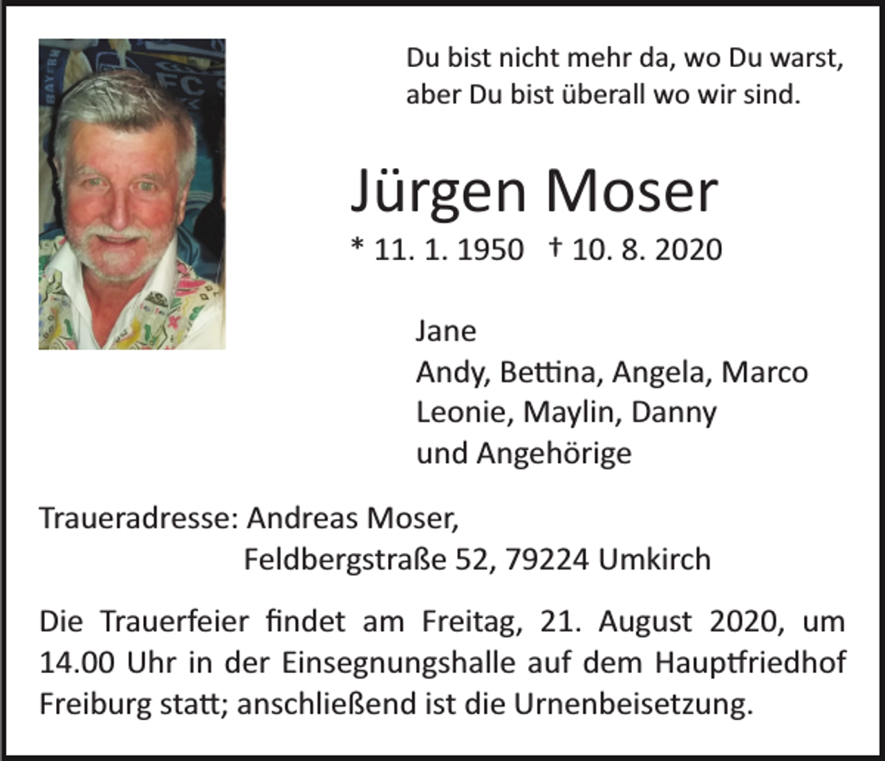 <p>Du bist nicht mehr da, wo Du warst,<br />aber Du bist überall wo wir sind.</p><p>Jürgen Moser<br />* 11. 1. 1950 † 10. 8. 2020<br />Jane<br />Andy, Be�na, Angela, Marco<br />Leonie, Maylin, Danny<br />und Angehörige<br />Traueradresse: Andreas Moser,<br />Feldbergstraße 52, 79224 Umkirch<br />Die Trauerfeier ﬁndet am Freitag, 21. August 2020, um<br />14.00 Uhr in der Einsegnungshalle auf dem Haup�riedhof<br />Freiburg sta�; anschließend ist die Urnenbeisetzung.</p>