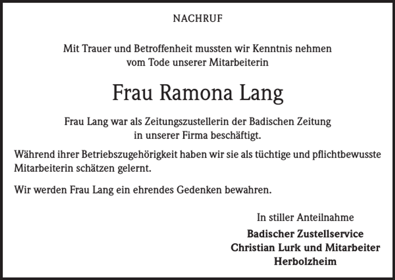 <p>NACHRUF</p><p>Mit Trauer und Betroffenheit mussten wir Kenntnis nehmen<br />vom Tode unserer Mitarbeiterin</p><p>Frau Ramona Lang<br />Frau Lang war als Zeitungszustellerin der Badischen Zeitung<br />in unserer Firma beschäftigt.<br />Während ihrer Betriebszugehörigkeit haben wir sie als tüchtige und pflichtbewusste<br />Mitarbeiterin schätzen gelernt.<br />Wir werden Frau Lang ein ehrendes Gedenken bewahren.<br />In stiller Anteilnahme<br />Badischer Zustellservice<br />Christian Lurk und Mitarbeiter<br />Herbolzheim</p>