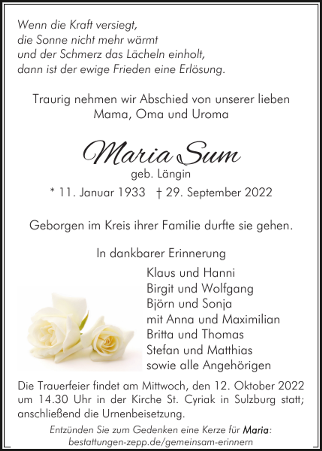 <p>Wenn die Kraft versiegt,<br />die Sonne nicht mehr wärmt<br />und der Schmerz das Lächeln einholt,<br />dann ist der ewige Frieden eine Erlösung.</p><p>Traurig nehmen wir Abschied von unserer lieben<br />Mama, Oma und Uroma</p><p>Maria Sum<br />geb. Längin</p><p>* 11. Januar 1933 † 29. September 2022</p><p>Geborgen im Kreis ihrer Familie durfte sie gehen.<br />In dankbarer Erinnerung<br />Klaus und Hanni<br />Birgit und Wolfgang<br />Björn und Sonja<br />mit Anna und Maximilian<br />Britta und Thomas<br />Stefan und Matthias<br />sowie alle Angehörigen<br />Die Trauerfeier findet am Mittwoch, den 12. Oktober 2022<br />um 14.30 Uhr in der Kirche St. Cyriak in Sulzburg statt;<br />anschließend die Urnenbeisetzung.<br />Entzünden Sie zum Gedenken eine Kerze für<br />bestattungen-zepp.de/gemeinsam-erinnern</p><p>:</p>