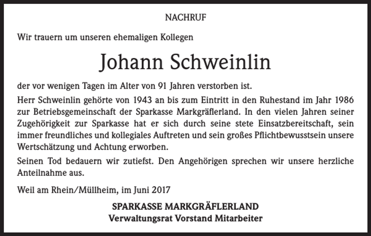 <p>NACHRUF<br />Wir trauern um unseren ehemaligen Kollegen</p><p>Johann Schweinlin<br />der vor wenigen Tagen im Alter von 91 Jahren verstorben ist.<br />Herr Schweinlin gehörte von 1943 an bis zum Eintritt in den Ruhestand im Jahr 1986<br />zur Betriebsgemeinschaft der Sparkasse Markgräflerland. In den vielen Jahren seiner<br />Zugehörigkeit zur Sparkasse hat er sich durch seine stete Einsatzbereitschaft, sein<br />immer freundliches und kollegiales Auftreten und sein großes Pflichtbewusstsein unsere<br />Wertschätzung und Achtung erworben.<br />Seinen Tod bedauern wir zutiefst. Den Angehörigen sprechen wir unsere herzliche<br />Anteilnahme aus.<br />Weil am Rhein/Müllheim, im Juni 2017<br />SPARKASSE MARKGRÄFLERLAND<br />Verwaltungsrat Vorstand Mitarbeiter</p>