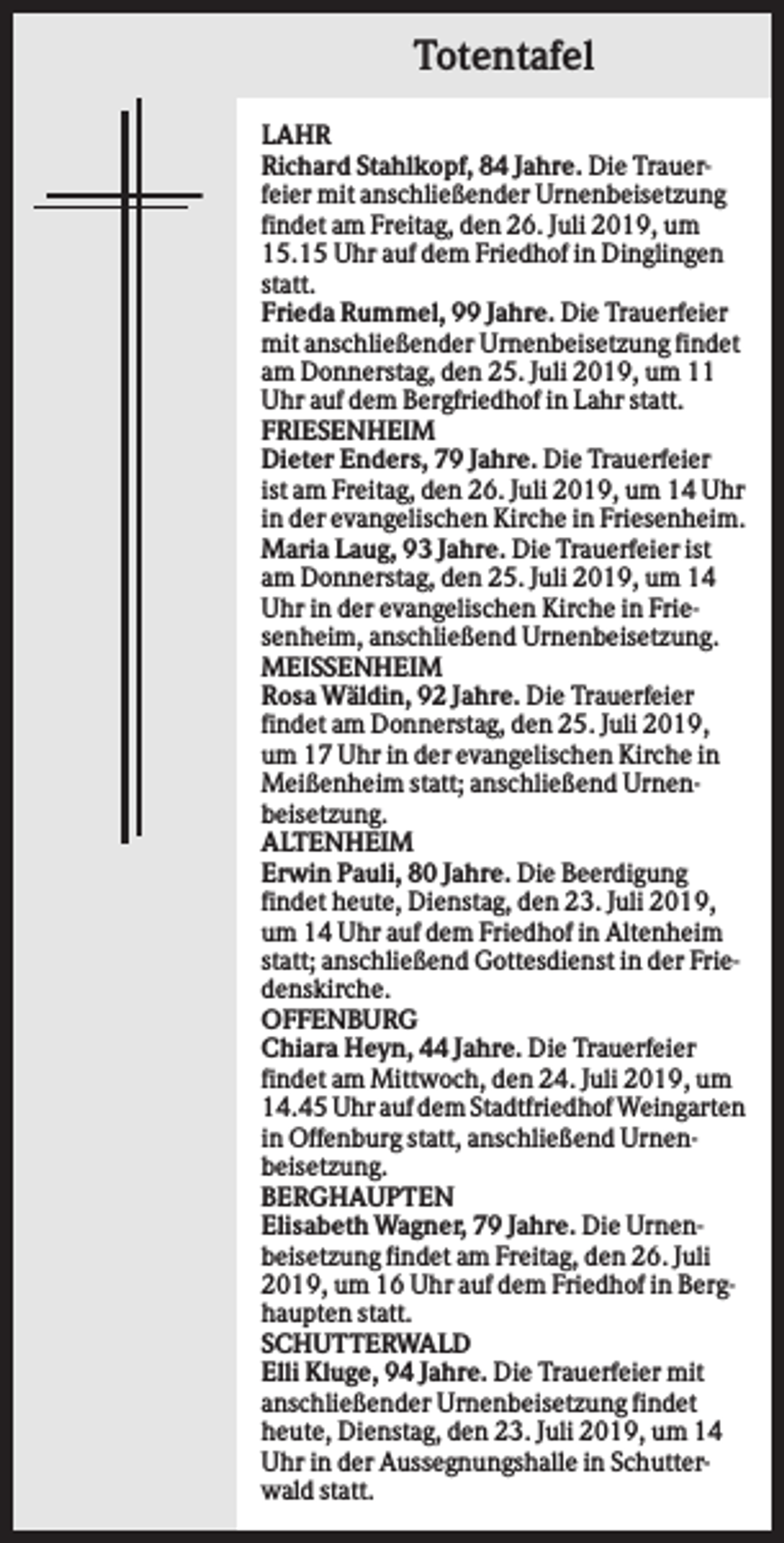 <p>Totentafel<br />LAHR<br />Richard Stahlkopf, 84 Jahre. Die Trauerfeier mit anschließender Urnenbeisetzung<br />findet am Freitag, den 26. Juli 2019, um<br />15.15 Uhr auf dem Friedhof in Dinglingen<br />statt.<br />Frieda Rummel, 99 Jahre. Die Trauerfeier<br />mit anschließender Urnenbeisetzung findet<br />am Donnerstag, den 25. Juli 2019, um 11<br />Uhr auf dem Bergfriedhof in Lahr statt.<br />FRIESENHEIM<br />Dieter Enders, 79 Jahre. Die Trauerfeier<br />ist am Freitag, den 26. Juli 2019, um 14 Uhr<br />in der evangelischen Kirche in Friesenheim.<br />Maria Laug, 93 Jahre. Die Trauerfeier ist<br />am Donnerstag, den 25. Juli 2019, um 14<br />Uhr in der evangelischen Kirche in Friesenheim, anschließend Urnenbeisetzung.<br />MEISSENHEIM<br />Rosa Wäldin, 92 Jahre. Die Trauerfeier<br />findet am Donnerstag, den 25. Juli 2019,<br />um 17 Uhr in der evangelischen Kirche in<br />Meißenheim statt; anschließend Urnenbeisetzung.<br />ALTENHEIM<br />Erwin Pauli, 80 Jahre. Die Beerdigung<br />findet heute, Dienstag, den 23. Juli 2019,<br />um 14 Uhr auf dem Friedhof in Altenheim<br />statt; anschließend Gottesdienst in der Friedenskirche.<br />OFFENBURG<br />Chiara Heyn, 44 Jahre. Die Trauerfeier<br />findet am Mittwoch, den 24. Juli 2019, um<br />14.45 Uhr auf dem Stadtfriedhof Weingarten<br />in Offenburg statt, anschließend Urnenbeisetzung.<br />BERGHAUPTEN<br />Elisabeth Wagner, 79 Jahre. Die Urnenbeisetzung findet am Freitag, den 26. Juli<br />2019, um 16 Uhr auf dem Friedhof in Berghaupten statt.<br />SCHUTTERWALD<br />Elli Kluge, 94 Jahre. Die Trauerfeier mit<br />anschließender Urnenbeisetzung findet<br />heute, Dienstag, den 23. Juli 2019, um 14<br />Uhr in der Aussegnungshalle in Schutterwald statt.</p>