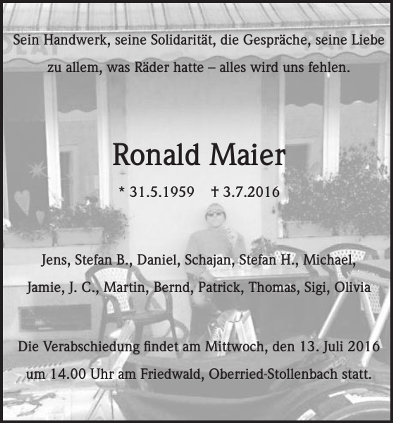 <p>Sein Handwerk, seine Solidarität, die Gespräche, seine Liebe<br />zu allem, was Räder hatte – alles wird uns fehlen.</p><p>Ronald Maier<br />* 31.5.1959</p><p>† 3.7.2016</p><p>Jens, Stefan B., Daniel, Schajan, Stefan H., Michael,<br />Jamie, J. C., Martin, Bernd, Patrick, Thomas, Sigi, Olivia</p><p>Die Verabschiedung findet am Mittwoch, den 13. Juli 2016<br />um 14.00 Uhr am Friedwald, Oberried-Stollenbach statt.</p>