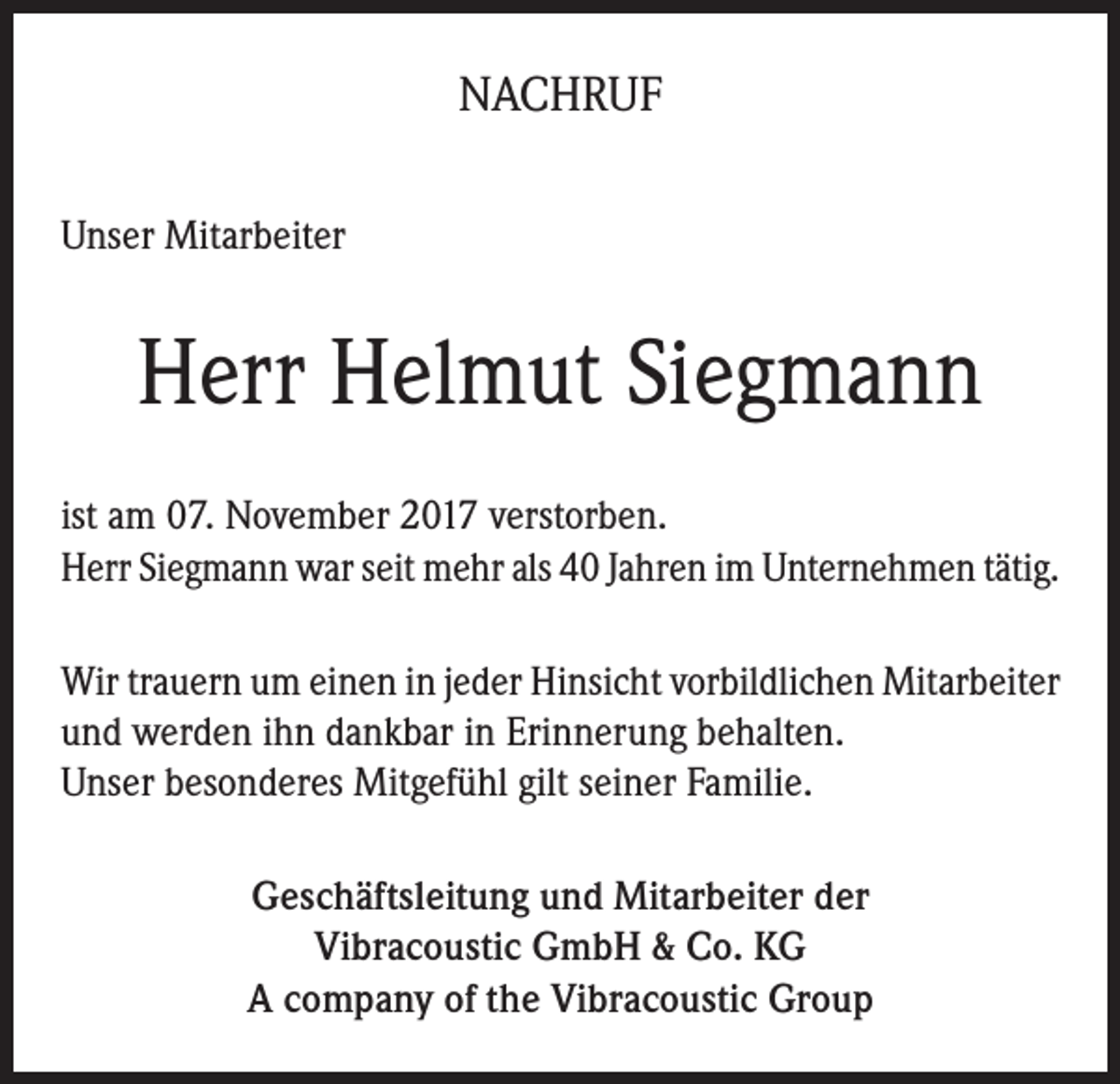 <p>NACHRUF<br />Unser Mitarbeiter</p><p>Herr Helmut Siegmann<br />ist am 07. November 2017 verstorben.<br />Herr Siegmann war seit mehr als 40 Jahren im Unternehmen tätig.<br />Wir trauern um einen in jeder Hinsicht vorbildlichen Mitarbeiter<br />und werden ihn dankbar in Erinnerung behalten.<br />Unser besonderes Mitgefühl gilt seiner Familie.<br />Geschäftsleitung und Mitarbeiter der<br />Vibracoustic GmbH &amp; Co. KG<br />A company of the Vibracoustic Group</p>