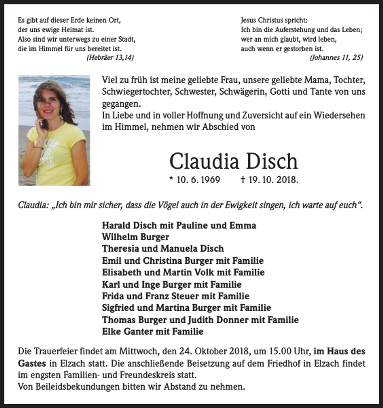 <p>Es gibt auf dieser Erde keinen Ort,<br />Jesus Christus spricht:<br />der uns ewige Heimat ist.<br />Ich bin die Auferstehung und das Leben;<br />Also sind wir unterwegs zu einer Stadt,<br />wer an mich glaubt, wird leben,<br />die im Himmel für uns bereitet ist.<br />auch wenn er gestorben ist.<br />(Hebräer 13,14) (Johannes 11, 25)</p><p>Viel zu früh ist meine geliebte Frau, unsere geliebte Mama, Tochter,<br />Schwiegertochter, Schwester, Schwägerin, Gotti und Tante von uns<br />gegangen.<br />In Liebe und in voller Hoffnung und Zuversicht auf ein ­Wieder­sehen<br />im Himmel, nehmen wir Abschied von</p><p>Claudia Disch</p><p>* 10. 6. 1969 † 19. 10. 2018.<br />Claudia: „Ich bin mir sicher, dass die Vögel auch in der Ewigkeit singen, ich warte auf euch“.<br />Harald Disch mit Pauline und Emma<br />Wilhelm Burger<br />Theresia und Manuela Disch<br />Emil und Christina Burger mit Familie<br />Elisabeth und Martin Volk mit Familie<br />Karl und Inge Burger mit Familie<br />Frida und Franz Steuer mit Familie<br />Sigfried und Martina Burger mit Familie<br />Thomas Burger und Judith Donner mit Familie<br />Elke Ganter mit Familie<br />Die Trauerfeier findet am Mittwoch, den 24. Oktober 2018, um 15.00 Uhr, im Haus des<br />Gastes in Elzach statt. Die anschließende Beisetzung auf dem Friedhof in Elzach findet<br />im engsten Familien- und Freundeskreis statt.<br />Von Beileidsbekundungen bitten wir Abstand zu nehmen.</p>