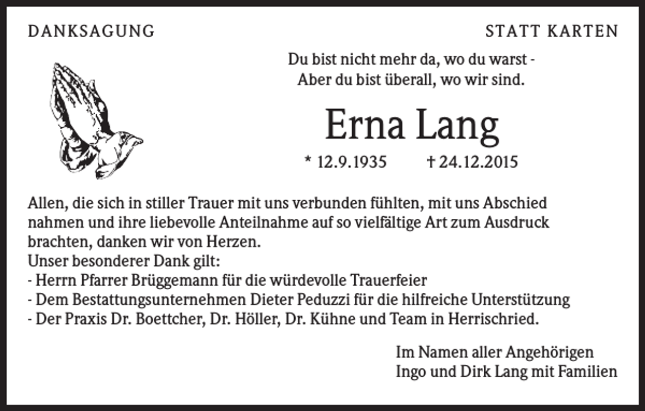 <p>DANKSAGUNG</p><p>S TA TT K A RTEN<br />Du bist nicht mehr da, wo du warst Aber du bist überall, wo wir sind.</p><p>Erna Lang<br />* 12.9.1935</p><p>† 24.12.2015</p><p>Allen, die sich in stiller Trauer mit uns verbunden fühlten, mit uns Abschied<br />nahmen und ihre liebevolle Anteilnahme auf so vielfältige Art zum Ausdruck<br />brachten, danken wir von Herzen.<br />Unser besonderer Dank gilt:<br />- Herrn Pfarrer Brüggemann für die würdevolle Trauerfeier<br />- Dem Bestattungsunternehmen Dieter Peduzzi für die hilfreiche Unterstützung<br />- Der Praxis Dr. Boettcher, Dr. Höller, Dr. Kühne und Team in Herrischried.<br />Im Namen aller Angehörigen<br />Ingo und Dirk Lang mit Familien</p>