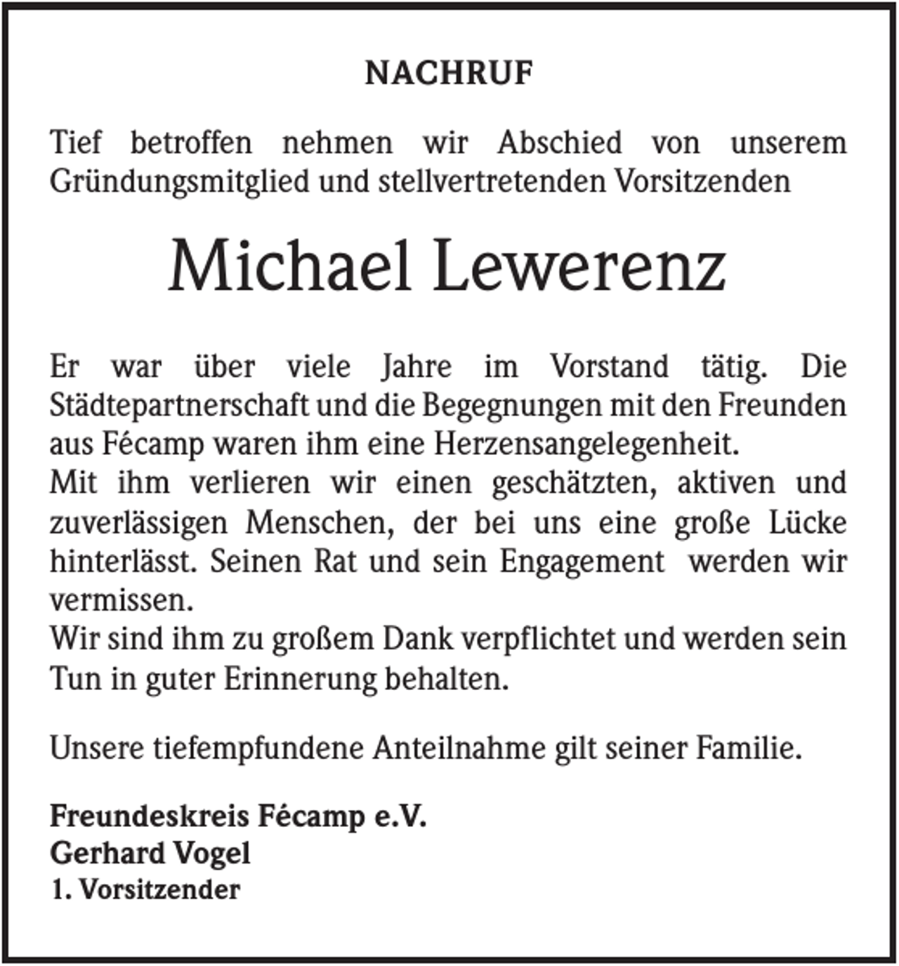 <p>NACHRUF<br />Tief betroffen nehmen wir Abschied von unserem<br />Gründungsmitglied und stellvertretenden Vorsitzenden</p><p>Michael Lewerenz<br />Er war über viele Jahre im Vorstand tätig. Die<br />Städtepartnerschaft und die Begegnungen mit den Freunden<br />aus Fécamp waren ihm eine Herzensangelegenheit.<br />Mit ihm verlieren wir einen geschätzten, aktiven und<br />zuverlässigen Menschen, der bei uns eine große Lücke<br />hinterlässt. Seinen Rat und sein Engagement werden wir<br />vermissen.<br />Wir sind ihm zu großem Dank verpflichtet und werden sein<br />Tun in guter Erinnerung behalten.<br />Unsere tiefempfundene Anteilnahme gilt seiner Familie.<br />Freundeskreis Fécamp e.V.<br />Gerhard Vogel<br />1. Vorsitzender</p>
