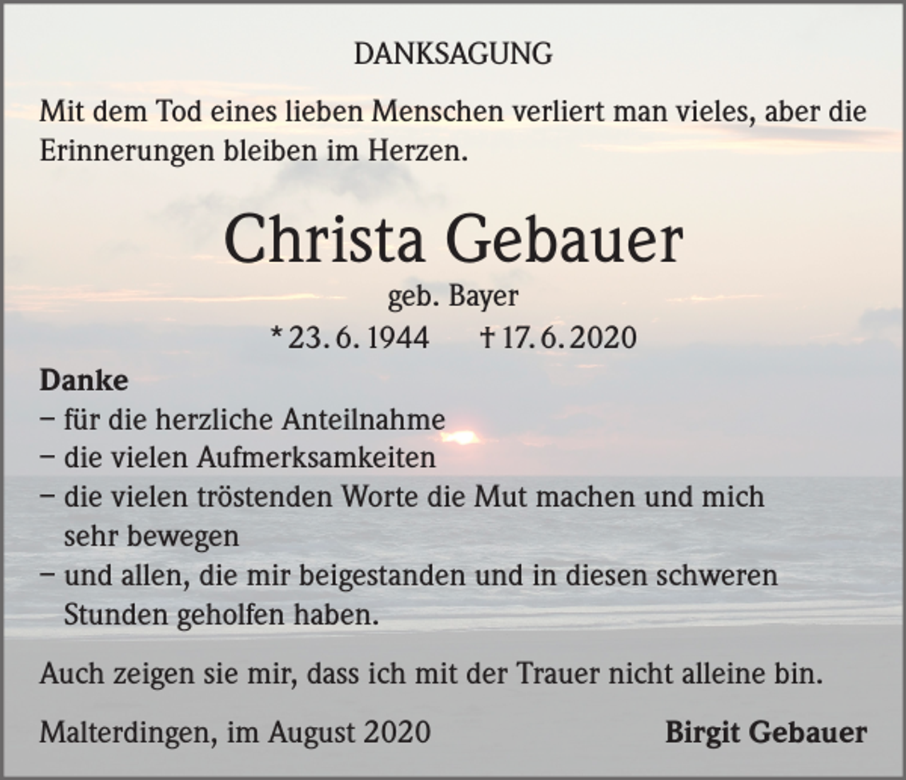 <p>DANKSAGUNG<br />Mit dem Tod eines lieben Menschen verliert man vieles, aber die<br />Erinnerungen bleiben im Herzen.</p><p>Christa Gebauer<br />geb. Bayer<br />* 23. 6. 1944<br />† 17. 6. 2020</p><p>Danke<br />– für die herzliche Anteilnahme<br />– die vielen Aufmerksamkeiten<br />– die vielen tröstenden Worte die Mut machen und mich<br />sehr bewegen<br />– und allen, die mir beigestanden und in diesen schweren<br />Stunden geholfen haben.<br />Auch zeigen sie mir, dass ich mit der Trauer nicht alleine bin.<br />Malterdingen, im August 2020</p><p>Birgit Gebauer</p>