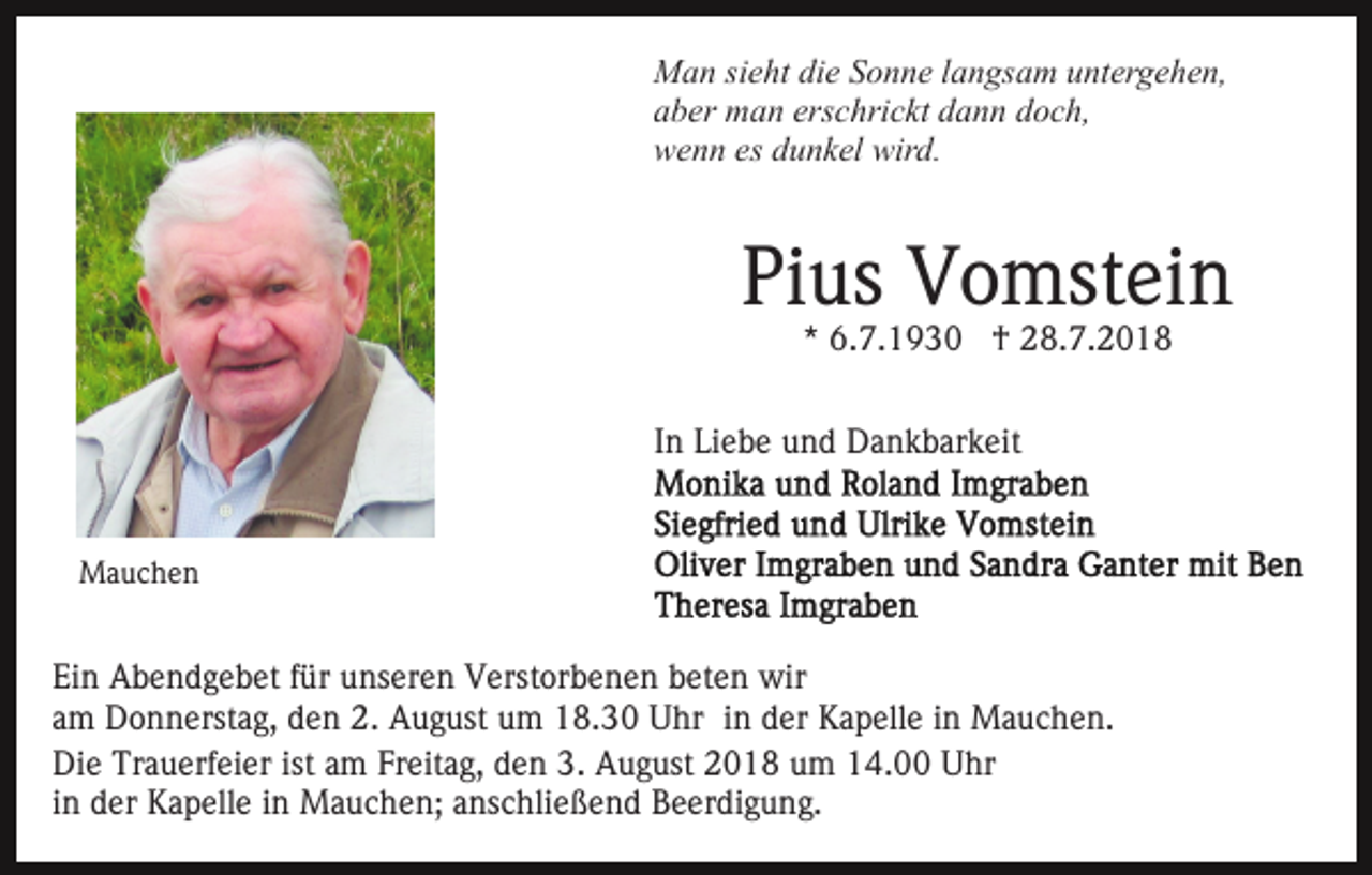 <p>Man sieht die Sonne langsam untergehen,<br />aber man erschrickt dann doch,<br />wenn es dunkel wird.</p><p>Pius Vomstein<br />* 6.7.1930 † 28.7.2018</p><p>In Liebe und Dankbarkeit</p><p>Mauchen</p><p>Ein Abendgebet für unseren Verstorbenen beten wir<br />am Donnerstag, den 2. August um 18.30 Uhr in der Kapelle in Mauchen.<br />Die Trauerfeier ist am Freitag, den 3. August 2018 um 14.00 Uhr<br />in der Kapelle in Mauchen; anschließend Beerdigung.</p>