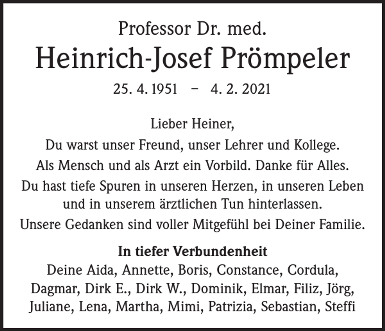 <p>Professor Dr. med.</p><p>Heinrich-Josef Prömpeler<br />25. 4. 1951 – 4. 2. 2021<br />Lieber Heiner,<br />Du warst unser Freund, unser Lehrer und Kollege.<br />Als Mensch und als Arzt ein Vorbild. Danke für Alles.<br />Du hast tiefe Spuren in unseren Herzen, in unseren Leben<br />und in unserem ärztlichen Tun hinterlassen.<br />Unsere Gedanken sind voller Mitgefühl bei Deiner Familie.<br />In tiefer Verbundenheit<br />Deine Aida, Annette, Boris, Constance, Cordula,<br />Dagmar, Dirk E., Dirk W., Dominik, Elmar, Filiz, Jörg,<br />Juliane, Lena, Martha, Mimi, Patrizia, Sebastian, Steffi</p>