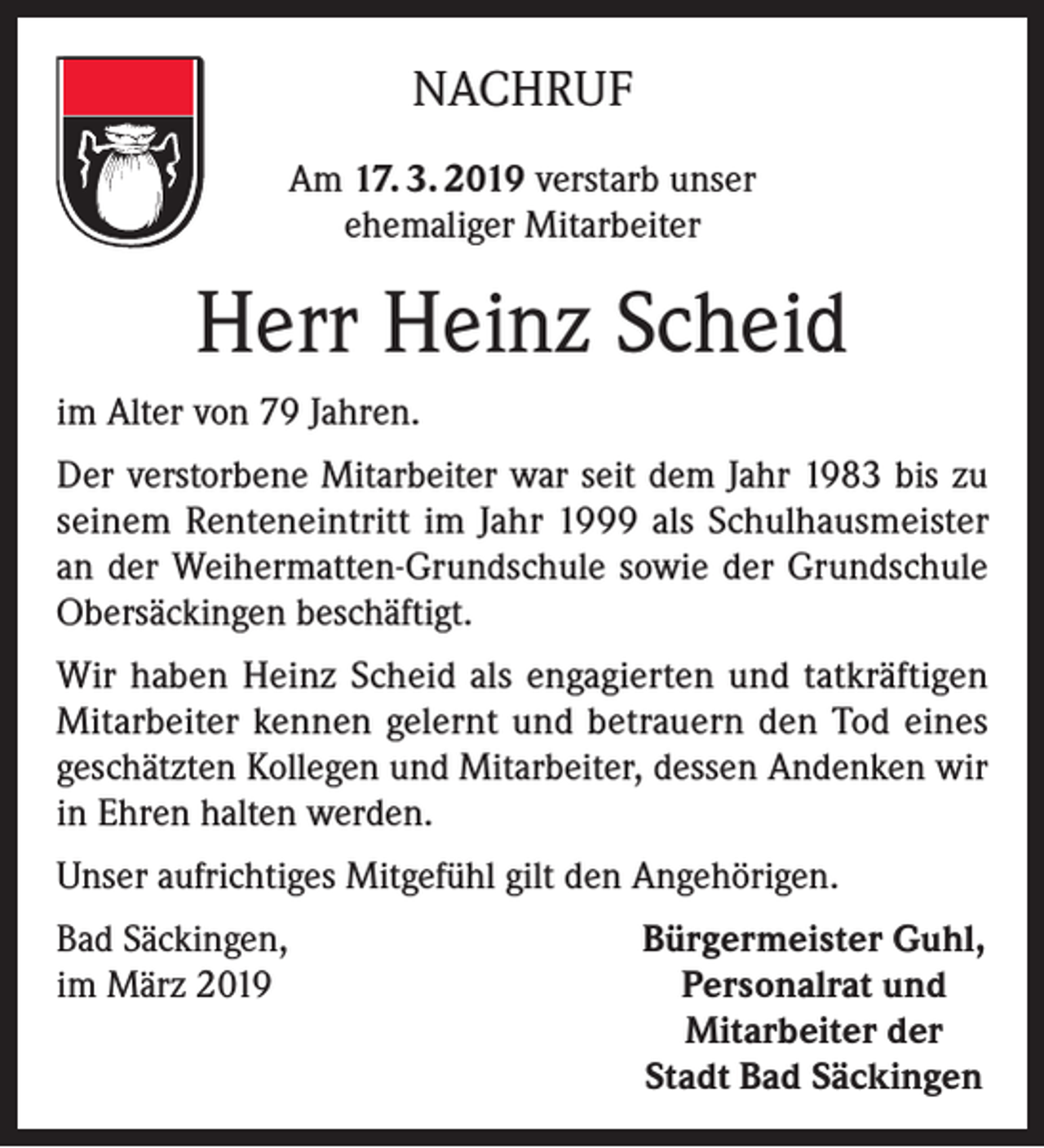 <p>NACHRUF<br />Am 17. 3. 2019 verstarb unser<br />ehemaliger Mitarbeiter</p><p>Herr Heinz Scheid<br />im Alter von 79 Jahren.<br />Der verstorbene Mitarbeiter war seit dem Jahr 1983 bis zu<br />seinem Renteneintritt im Jahr 1999 als Schulhausmeister<br />an der Weihermatten-Grundschule sowie der Grundschule<br />Obersäckingen beschäftigt.<br />Wir haben Heinz Scheid als engagierten und tatkräftigen<br />Mitarbeiter kennen gelernt und betrauern den Tod eines<br />geschätzten Kollegen und Mitarbeiter, dessen Andenken wir<br />in Ehren halten werden.<br />Unser aufrichtiges Mitgefühl gilt den Angehörigen.<br />Bad Säckingen,<br />im März 2019</p><p>Bürgermeister Guhl,<br />Personalrat und<br />Mitarbeiter der<br />Stadt Bad Säckingen</p>