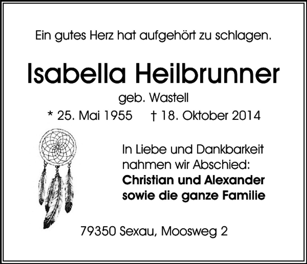 <p>Ein gutes Herz hat aufgehört zu schlagen.</p><p>Isabella Heilbrunner<br />geb. Wastell<br />* 25. Mai 1955 † 18. Oktober 2014<br />In Liebe und Dankbarkeit<br />nahmen wir Abschied:<br />Christian und Alexander<br />sowie die ganze Familie<br />79350 Sexau, Moosweg 2</p>