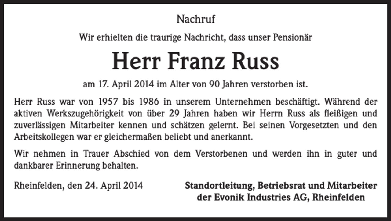<p>Nachruf<br />Wir erhielten die traurige Nachricht, dass unser Pensionär</p><p>Herr Franz Russ<br />am 17. April 2014 im Alter von 90 Jahren verstorben ist.<br />Herr Russ war von 1957 bis 1986 in unserem Unternehmen beschäftigt. Während der<br />aktiven Werkszugehörigkeit von über 29 Jahren haben wir Herrn Russ als fleißigen und<br />zuverlässigen Mitarbeiter kennen und schätzen gelernt. Bei seinen Vorgesetzten und den<br />Arbeitskollegen war er gleichermaßen beliebt und anerkannt.<br />Wir nehmen in Trauer Abschied von dem Verstorbenen und werden ihn in guter und<br />dankbarer Erinnerung behalten.<br />Rheinfelden, den 24. April 2014</p><p>Standortleitung, Betriebsrat und Mitarbeiter<br />der Evonik Industries AG, Rheinfelden</p>