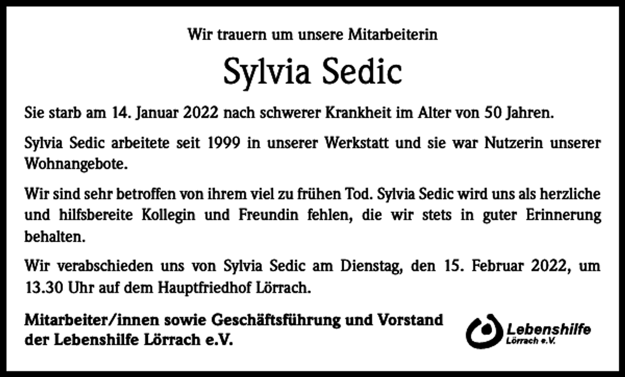 <p>Wir trauern um unsere Mitarbeiterin</p><p>Sylvia Sedic<br />Sie starb am 14. Januar 2022 nach schwerer Krankheit im Alter von 50 Jahren.<br />Sylvia Sedic arbeitete seit 1999 in unserer Werkstatt und sie war Nutzerin unserer<br />Wohnangebote.<br />Wir sind sehr betroffen von ihrem viel zu frühen Tod. Sylvia Sedic wird uns als herzliche<br />und hilfsbereite Kollegin und Freundin fehlen, die wir stets in guter Erinnerung<br />­behalten.<br />Wir verabschieden uns von Sylvia Sedic am Dienstag, den 15. Februar 2022, um<br />13.30 Uhr auf dem Hauptfriedhof Lörrach.<br />Mitarbeiter/innen sowie Geschäftsführung und Vorstand<br />der Lebenshilfe Lörrach e.V.</p>