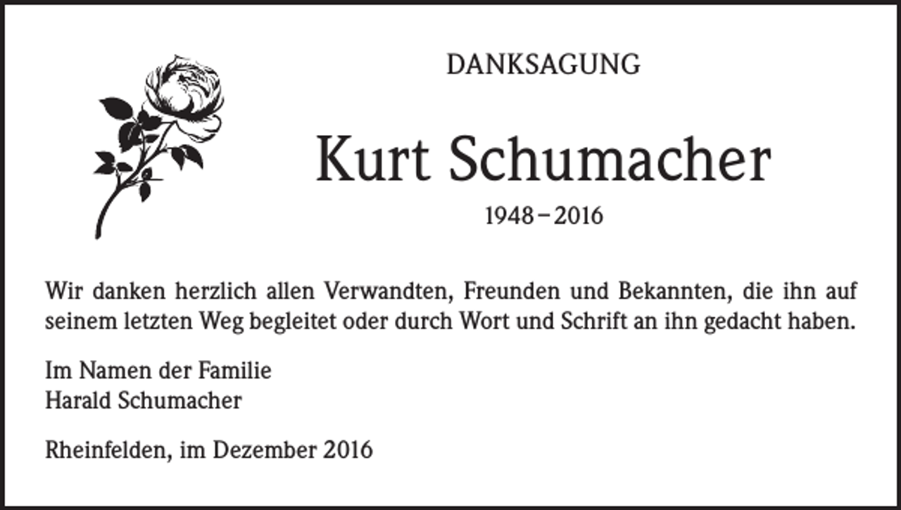 <p>DANKSAGUNG</p><p>Kurt Schumacher<br />1948 – 2016<br />Wir danken herzlich allen Verwandten, Freunden und Bekannten, die ihn auf<br />seinem letzten Weg begleitet oder durch Wort und Schrift an ihn gedacht haben.<br />Im Namen der Familie<br />Harald Schumacher<br />Rheinfelden, im Dezember 2016</p>