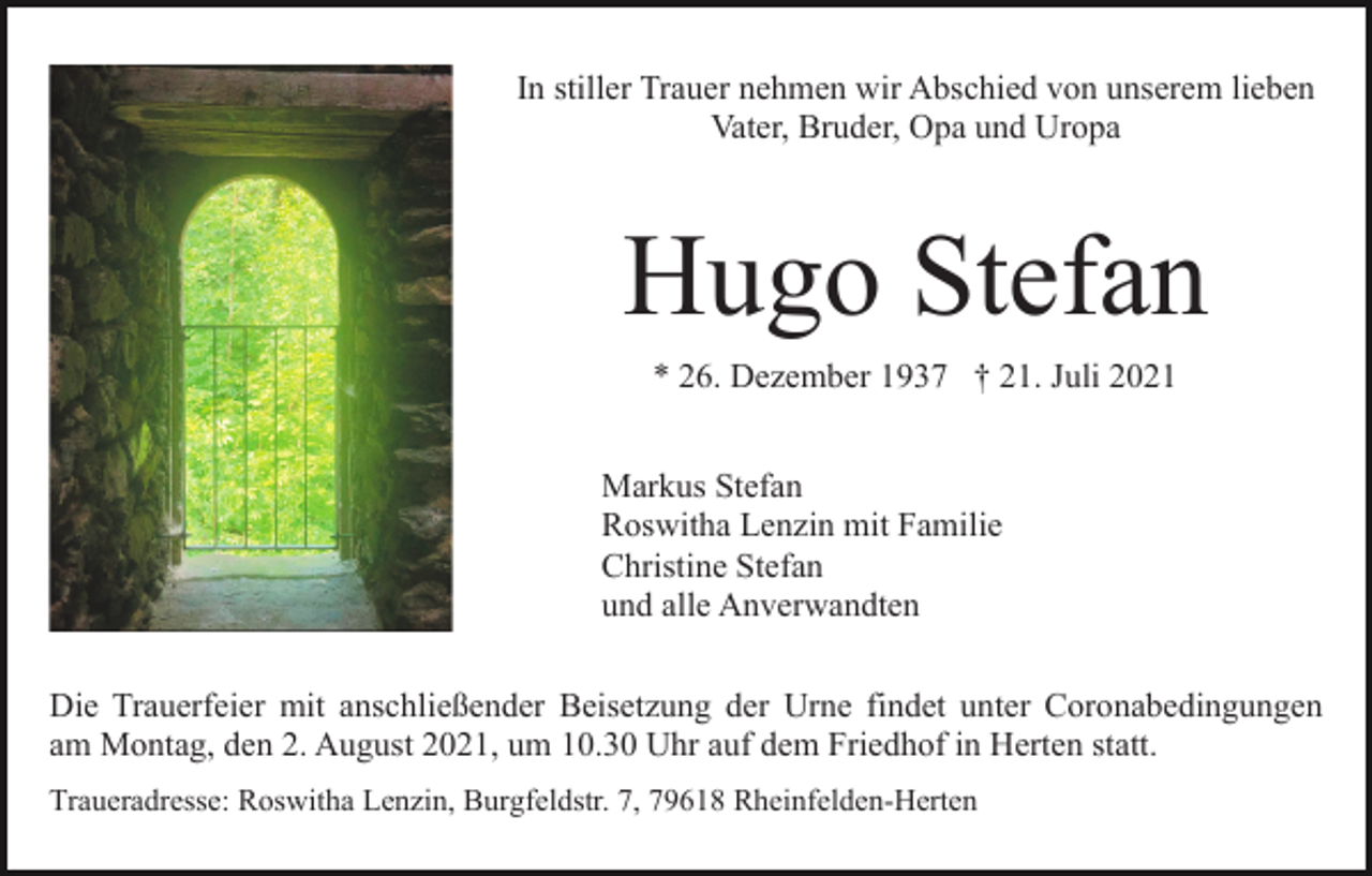<p>In stiller Trauer nehmen wir Abschied von unserem lieben<br />Vater, Bruder, Opa und Uropa</p><p>Hugo Stefan<br />* 26. Dezember 1937 † 21. Juli 2021<br />Markus Stefan<br />Roswitha Lenzin mit Familie<br />Christine Stefan<br />und alle Anverwandten<br />Die Trauerfeier mit anschließender Beisetzung der Urne findet unter Coronabedingungen<br />am Montag, den 2. August 2021, um 10.30 Uhr auf dem Friedhof in Herten statt.<br />Traueradresse: Roswitha Lenzin, Burgfeldstr. 7, 79618 Rheinfelden-Herten</p>
