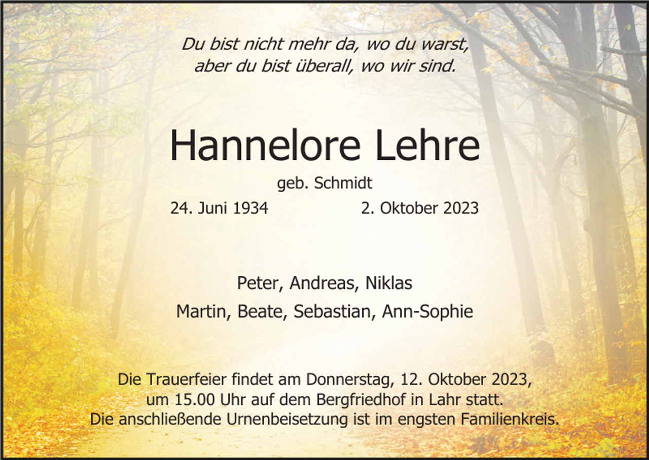 <p>Du bist nicht mehr da, wo du warst,<br />aber du bist überall, wo wir sind.</p><p>Hannelore Lehre<br />geb. Schmidt<br />24. Juni 1934</p><p>2. Oktober 2023</p><p>Peter, Andreas, Niklas<br />Martin, Beate, Sebastian, Ann-Sophie</p><p>Die Trauerfeier findet am Donnerstag, 12. Oktober 2023,<br />um 15.00 Uhr auf dem Bergfriedhof in Lahr statt.<br />Die anschließende Urnenbeisetzung ist im engsten Familienkreis.</p>