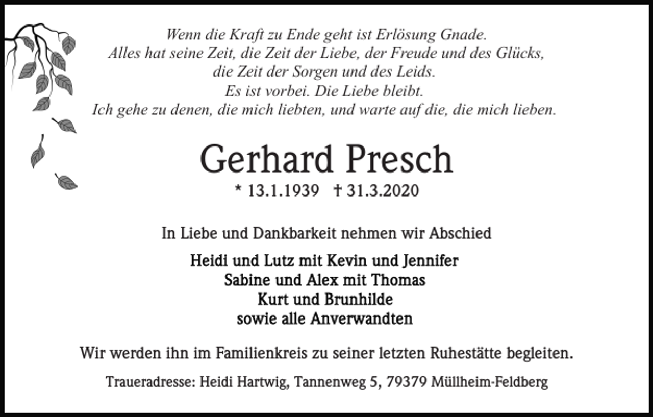 <p>Wenn die Kraft zu Ende geht ist Erlösung Gnade.<br />Alles hat seine Zeit, die Zeit der Liebe, der Freude und des Glücks,<br />die Zeit der Sorgen und des Leids.<br />Es ist vorbei. Die Liebe bleibt.<br />Ich gehe zu denen, die mich liebten, und warte auf die, die mich lieben.</p><p>Gerhard Presch<br />* 13.1.1939 † 31.3.2020<br />In Liebe und Dankbarkeit nehmen wir Abschied</p><p>Wir werden ihn im Familienkreis zu seiner letzten Ruhestätte begleiten.<br />Traueradresse: Heidi Hartwig, Tannenweg 5, 79379 Müllheim-Feldberg</p>