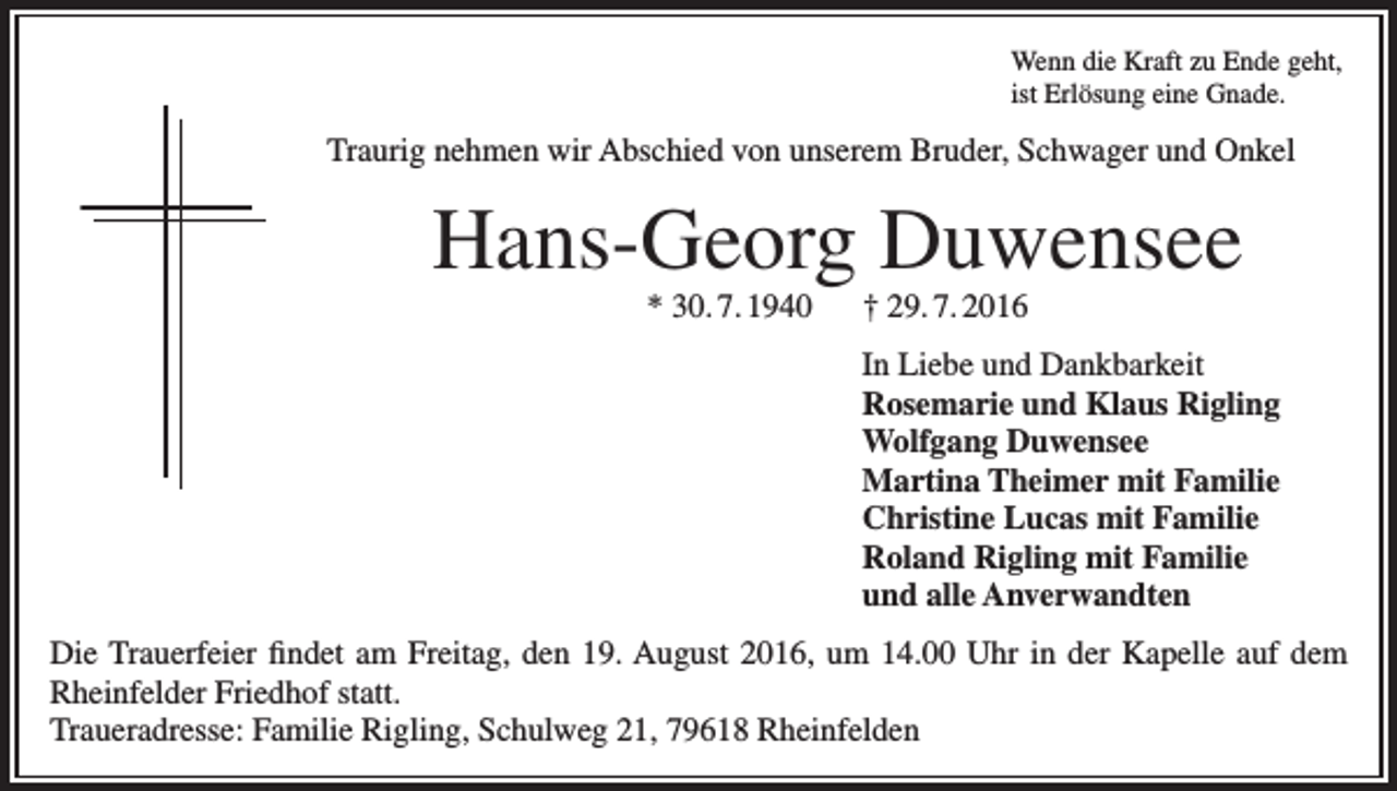 <p>Wenn die Kraft zu Ende geht,<br />ist Erlösung eine Gnade.</p><p>Traurig nehmen wir Abschied von unserem Bruder, Schwager und Onkel</p><p>Hans-Georg Duwensee<br />* 30. 7. 1940 † 29. 7. 2016</p><p>In Liebe und Dankbarkeit<br />Rosemarie und Klaus Rigling<br />Wolfgang Duwensee<br />Martina Theimer mit Familie<br />Christine Lucas mit Familie<br />Roland Rigling mit Familie<br />und alle Anverwandten<br />Die Trauerfeier findet am Freitag, den 19. August 2016, um 14.00 Uhr in der Kapelle auf dem<br />Rheinfelder Friedhof statt.<br />Traueradresse: Familie Rigling, Schulweg 21, 79618 Rheinfelden</p>