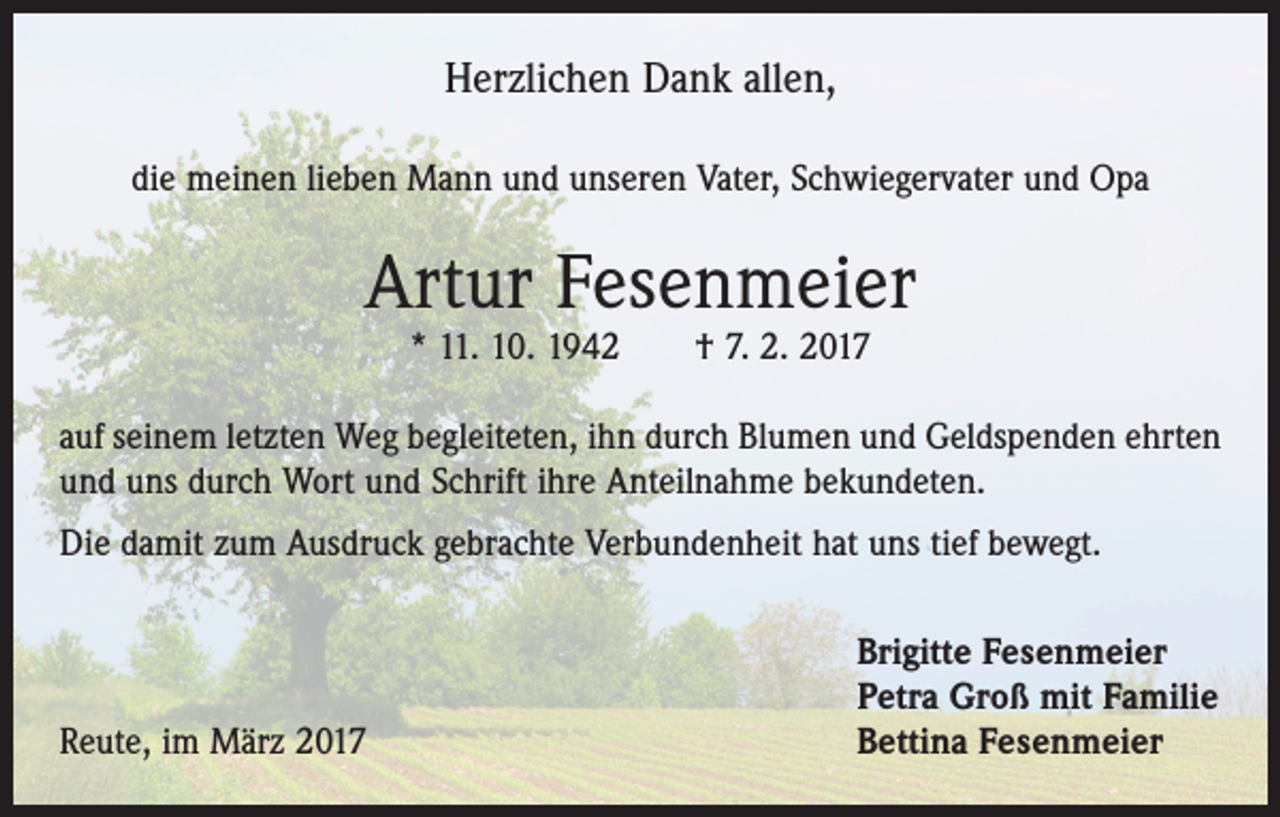 <p>Herzlichen Dank allen,<br />die meinen lieben Mann und unseren Vater, Schwiegervater und Opa</p><p>Artur Fesenmeier<br />* 11. 10. 1942 † 7. 2. 2017</p><p>auf seinem letzten Weg begleiteten, ihn durch Blumen und Geldspenden ehrten<br />und uns durch Wort und Schrift ihre Anteilnahme bekundeten.<br />Die damit zum Ausdruck gebrachte Verbundenheit hat uns tief bewegt.</p><p>Reute, im März 2017</p><p>Brigitte Fesenmeier<br />Petra Groß mit Familie<br />Bettina Fesenmeier</p>