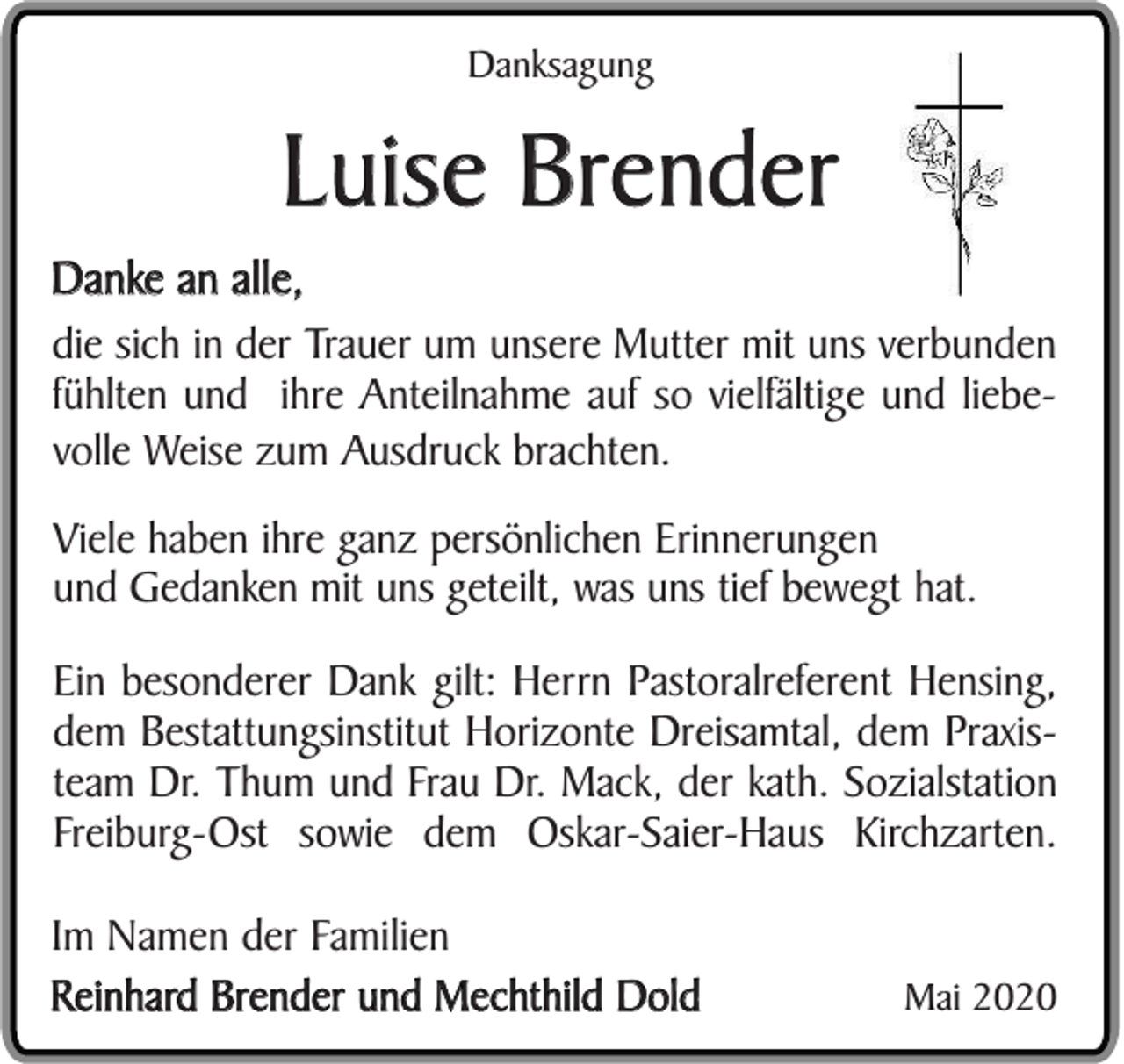<p>Danksagung</p><p>Luise Brender<br />Danke an alle,<br />die sich in der Trauer um unsere Mutter mit uns verbunden<br />fühlten und ihre Anteilnahme auf so vielfältige und liebevolle Weise zum Ausdruck brachten.<br />Viele haben ihre ganz persönlichen Erinnerungen<br />und Gedanken mit uns geteilt, was uns tief bewegt hat.<br />Ein besonderer Dank gilt: Herrn Pastoralreferent Hensing,<br />dem Bestattungsinstitut Horizonte Dreisamtal, dem Praxisteam Dr. Thum und Frau Dr. Mack, der kath. Sozialstation<br />Freiburg-Ost sowie dem Oskar-Saier-Haus Kirchzarten.<br />Im Namen der Familien<br />Reinhard Brender und Mechthild Dold</p><p>Mai 2020</p>