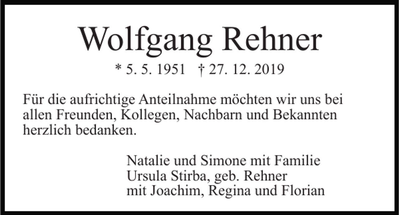 <p>Wolfgang Rehner<br />* 5. 5. 1951 † 27. 12. 2019<br />Für die aufrichtige Anteilnahme möchten wir uns bei<br />allen Freunden, Kollegen, Nachbarn und Bekannten<br />herzlich bedanken.<br />Natalie und Simone mit Familie<br />Ursula Stirba, geb. Rehner<br />mit Joachim, Regina und Florian</p>