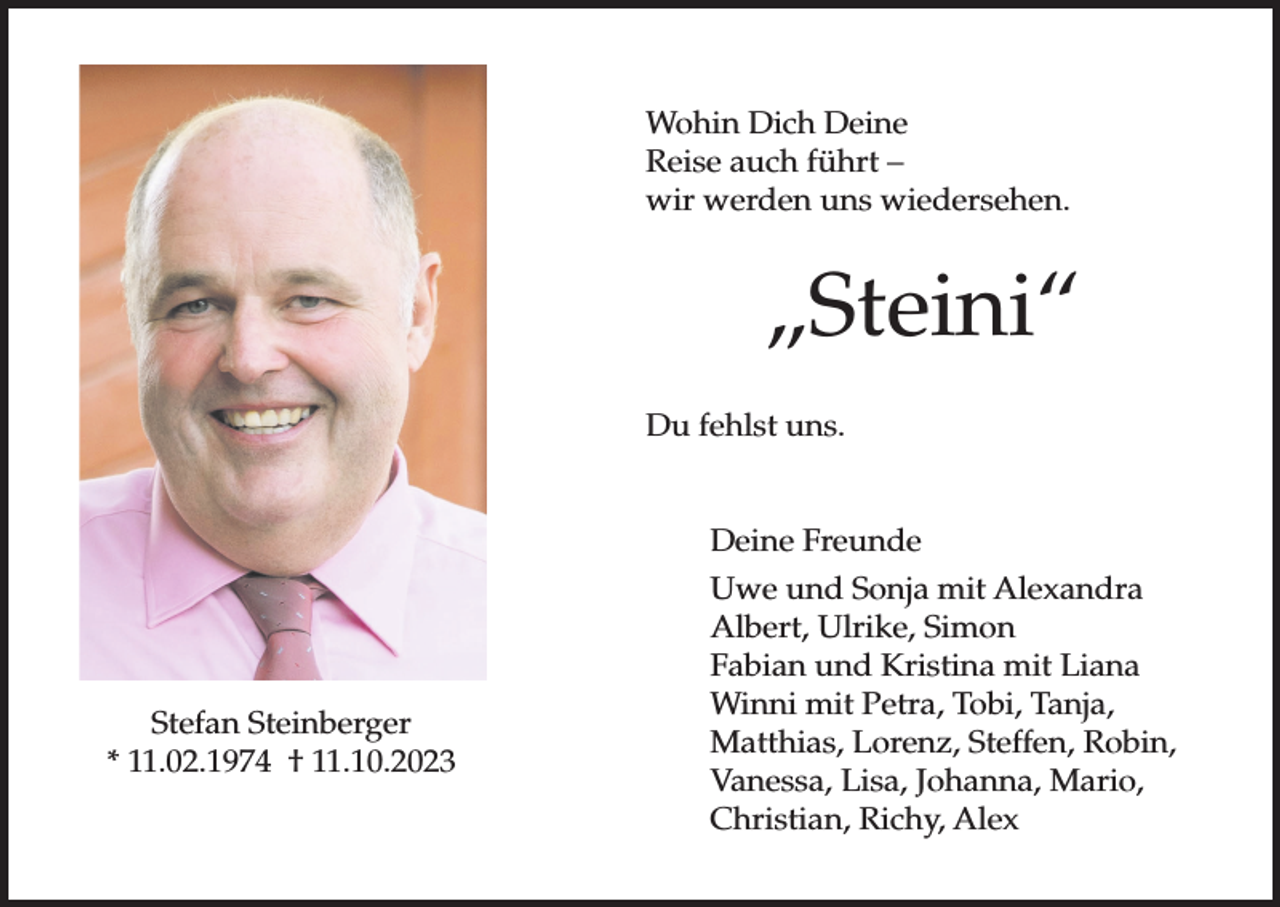 <p>Wohin Dich Deine<br />Reise auch führt –<br />wir werden uns wiedersehen.</p><p>„Steini“<br />Du fehlst uns.</p><p>Stefan Steinberger<br />* 11.02.1974 † 11.10.2023</p><p>Deine Freunde<br />Uwe und Sonja mit Alexandra<br />Albert, Ulrike, Simon<br />Fabian und Kristina mit Liana<br />Winni mit Petra, Tobi, Tanja,<br />Matthias, Lorenz, Steffen, Robin,<br />Vanessa, Lisa, Johanna, Mario,<br />Christian, Richy, Alex</p>