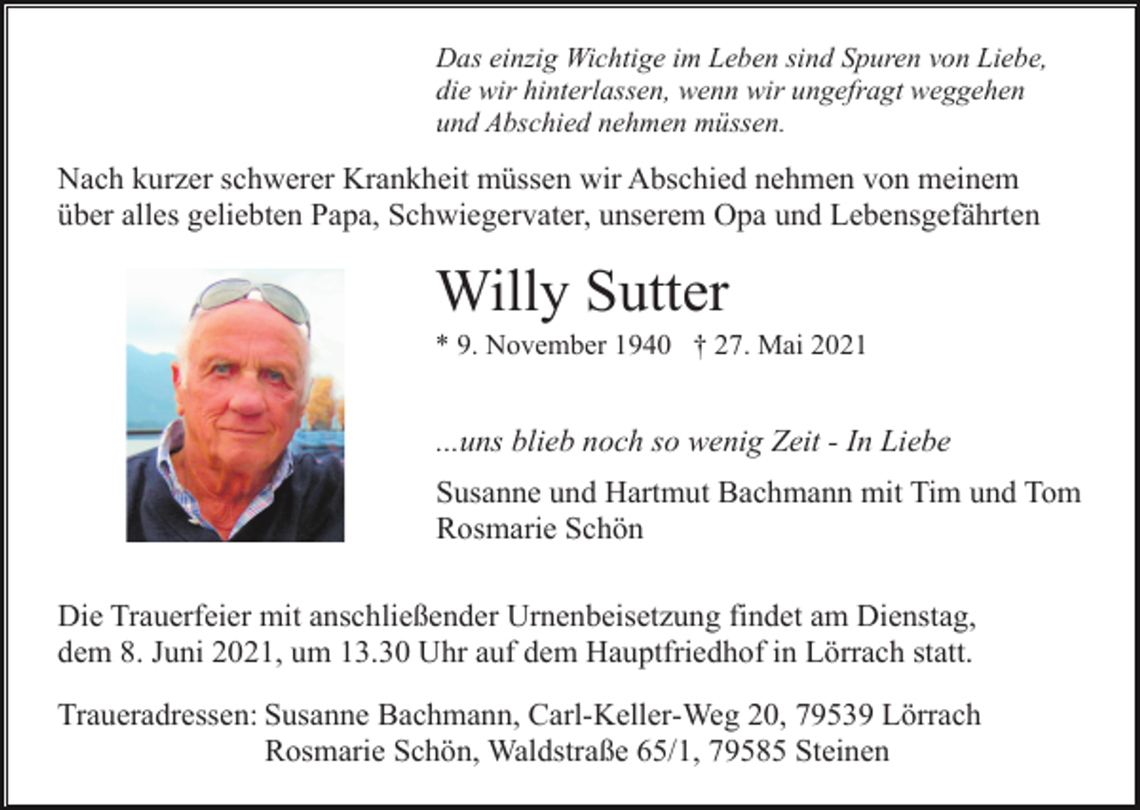 <p>Das einzig Wichtige im Leben sind Spuren von Liebe,<br />die wir hinterlassen, wenn wir ungefragt weggehen<br />und Abschied nehmen müssen.</p><p>Nach kurzer schwerer Krankheit müssen wir Abschied nehmen von meinem<br />über alles geliebten Papa, Schwiegervater, unserem Opa und Lebensgefährten</p><p>Willy Sutter<br />* 9. November 1940 † 27. Mai 2021</p><p>...uns blieb noch so wenig Zeit - In Liebe<br />Susanne und Hartmut Bachmann mit Tim und Tom<br />Rosmarie Schön<br />Die Trauerfeier mit anschließender Urnenbeisetzung findet am Dienstag,<br />dem 8. Juni 2021, um 13.30 Uhr auf dem Hauptfriedhof in Lörrach statt.<br />Traueradressen: Susanne Bachmann, Carl-Keller-Weg 20, 79539 Lörrach<br />Rosmarie Schön, Waldstraße 65/1, 79585 Steinen</p>