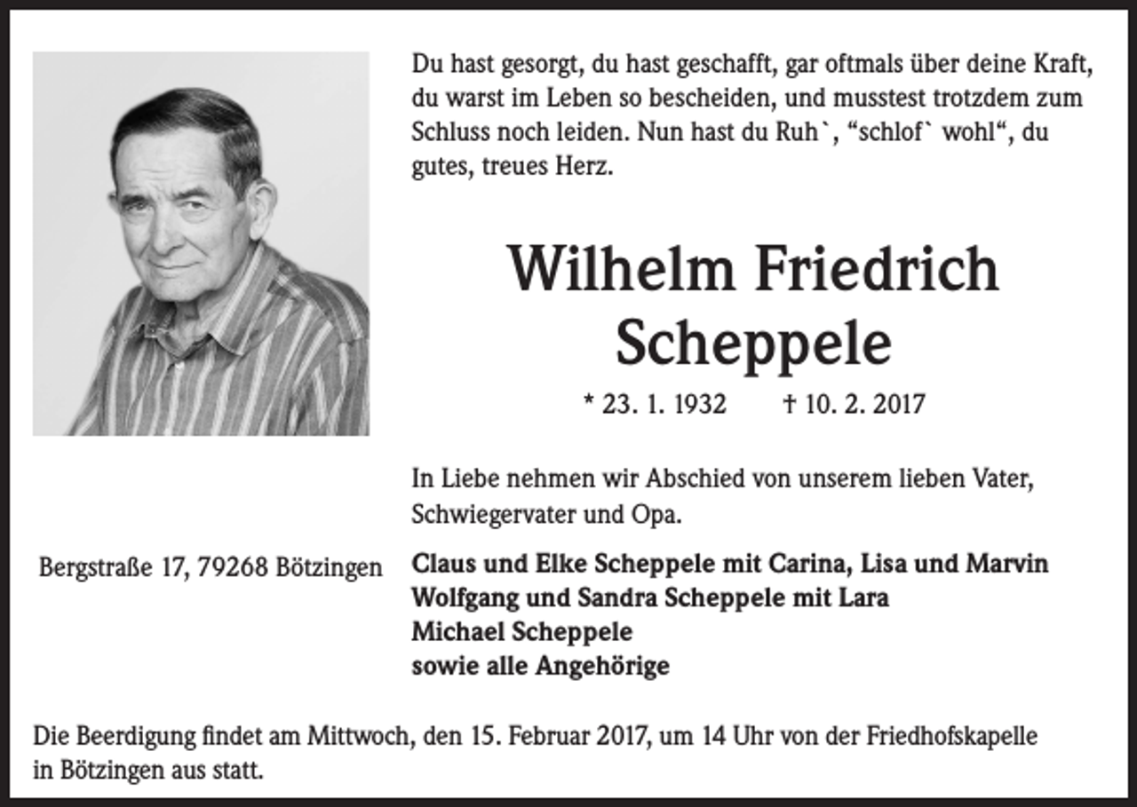 <p>Du hast gesorgt, du hast geschafft, gar oftmals über deine Kraft,<br />du warst im Leben so bescheiden, und musstest trotzdem zum<br />Schluss noch leiden. Nun hast du Ruh`, “schlof` wohl“, du<br />gutes, treues Herz.</p><p>Wilhelm Friedrich<br />Scheppele<br />* 23. 1. 1932 † 10. 2. 2017<br />In Liebe nehmen wir Abschied von unserem lieben Vater,<br />Schwiegervater und Opa.<br />Bergstraße 17, 79268 Bötzingen Claus und Elke Scheppele mit Carina, Lisa und Marvin<br />Wolfgang und Sandra Scheppele mit Lara<br />Michael Scheppele<br />sowie alle Angehörige<br />Die Beerdigung findet am Mittwoch, den 15. Februar 2017, um 14 Uhr von der Friedhofskapelle<br />in Bötzingen aus statt.</p>