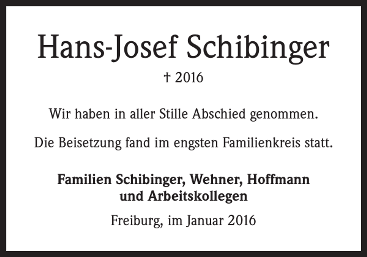 <p>Hans-Josef Schibinger<br />† 2016<br />Wir haben in aller Stille Abschied genommen.<br />Die Beisetzung fand im engsten Familienkreis statt.<br />Familien Schibinger, Wehner, Hoffmann<br />und Arbeitskollegen<br />Freiburg, im Januar 2016</p>