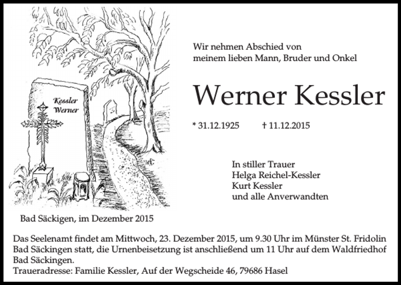<p>Wir nehmen Abschied von<br />meinem lieben Mann, Bruder und Onkel</p><p>Werner<br />Kessler<br />Kessler<br />Werner</p><p>Werner Kessler<br />* 31.12.1925</p><p>† 11.12.2015</p><p>In stiller Trauer<br />Helga Reichel-Kessler<br />Kurt Kessler<br />und alle Anverwandten<br />Bad Säckigen, im Dezember 2015<br />Das Seelenamt findet am Mittwoch, 23. Dezember 2015, um 9.30 Uhr im Münster St. Fridolin<br />Bad Säckingen statt, die Urnenbeisetzung ist anschließend um 11 Uhr auf dem Waldfriedhof<br />Bad Säckingen.<br />Traueradresse: Familie Kessler, Auf der Wegscheide 46, 79686 Hasel</p>