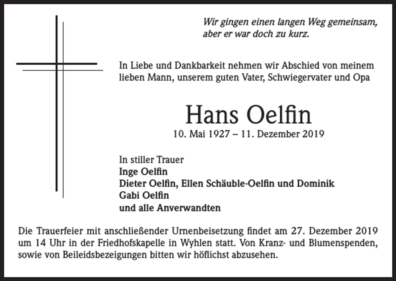 <p>Wir gingen einen langen Weg gemeinsam,<br />aber er war doch zu kurz.<br />In Liebe und Dankbarkeit nehmen wir Abschied von meinem<br />lieben Mann, unserem guten Vater, Schwiegervater und Opa</p><p>Hans Oelfin</p><p>10. Mai 1927 – 11. Dezember 2019<br />In stiller Trauer<br />Inge Oelfin<br />Dieter Oelfin, Ellen Schäuble-Oelfin und Dominik<br />Gabi Oelfin<br />und alle Anverwandten<br />Die Trauerfeier mit anschließender Urnenbeisetzung findet am 27. Dezember 2019<br />um 14 Uhr in der Friedhofskapelle in Wyhlen statt. Von Kranz- und Blumenspenden,<br />sowie von Beileidsbezeigungen bitten wir höflichst abzusehen.</p>