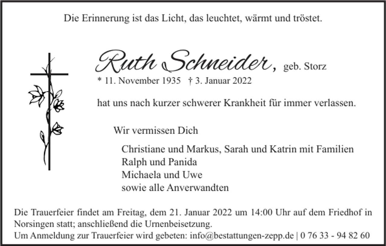 <p>Die Erinnerung ist das Licht, das leuchtet, wärmt und tröstet.</p><p>Ruth Schneider,</p><p>geb. Storz</p><p>* 11. November 1935 † 3. Januar 2022</p><p>hat uns nach kurzer schwerer Krankheit für immer verlassen.<br />Wir vermissen Dich<br />Christiane und Markus, Sarah und Katrin mit Familien<br />Ralph und Panida<br />Michaela und Uwe<br />sowie alle Anverwandten<br />Die Trauerfeier findet am Freitag, dem 21. Januar 2022 um 14:00 Uhr auf dem Friedhof in<br />Norsingen statt; anschließend die Urnenbeisetzung.<br />Um Anmeldung zur Trauerfeier wird gebeten: info@bestattungen-zepp.de | 0 76 33 - 94 82 60</p>