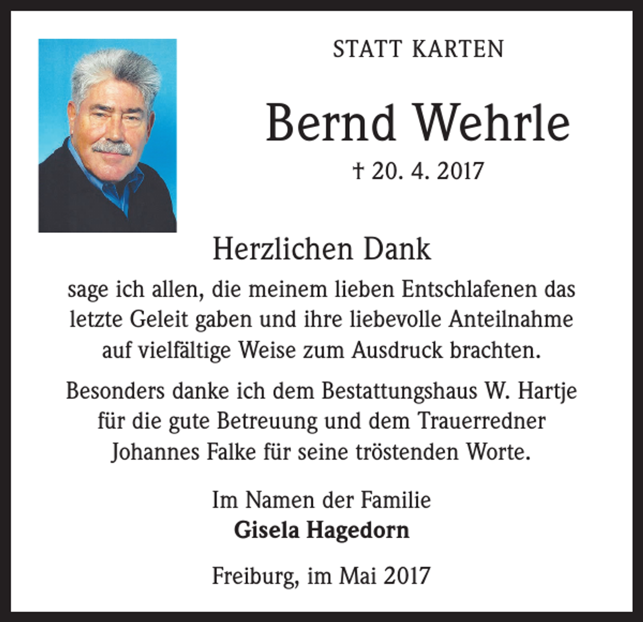 <p>STATT KARTEN</p><p>Bernd Wehrle<br />† 20. 4. 2017</p><p>Herzlichen Dank<br />sage ich allen, die meinem lieben Entschlafenen das<br />­letzte Geleit gaben und ihre liebevolle Anteilnahme<br />auf viel­fältige Weise zum Ausdruck brachten.<br />Besonders danke ich dem Bestattungshaus W. Hartje<br />für die gute Betreuung und dem Trauerredner<br />Johannes Falke für seine tröstenden Worte.<br />Im Namen der Familie<br />Gisela Hagedorn<br />Freiburg, im Mai 2017</p>