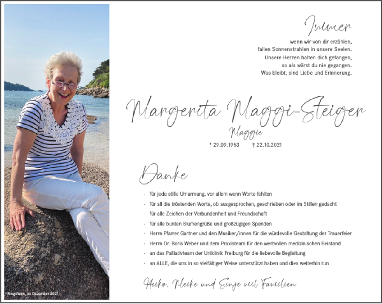 <p>Immer</p><p>wenn wir von dir erzählen,<br />fallen Sonnenstrahlen in unsere Seelen.<br />Unsere Herzen halten dich gefangen,<br />so als wärst du nie gegangen.<br />Was bleibt, sind Liebe und Erinnerung.</p><p>Margerita Maggi-Steiger<br />Maggie</p><p>* 29.09.1953</p><p>† 22.10.2021</p><p>Danke<br />· für jede stille Umarmung, vor allem wenn Worte fehlten<br />· für all die tröstenden Worte, ob ausgesprochen, geschrieben oder im Stillen gedacht<br />· für alle Zeichen der Verbundenheit und Freundschaft<br />· für alle bunten Blumengrüße und großzügigen Spenden<br />· Herrn Pfarrer Gartner und den Musiker/innen für die würdevolle Gestaltung der Trauerfeier<br />· Herrn Dr. Boris Weber und dem Praxisteam für den wertvollen medizinischen Beistand<br />· an das Palliativteam der Uniklinik Freiburg für die liebevolle Begleitung<br />· an ALLE, die uns in so vielfältiger Weise unterstützt haben und dies weiterhin tun</p><p>Ringsheim, im Dezember 2021</p><p>Heiko, Meike und Sinje mit Familien</p>