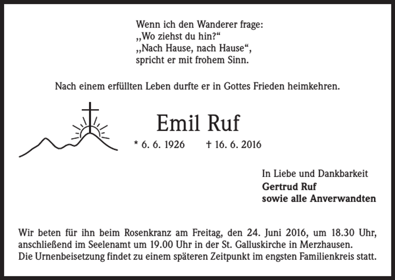 <p>Wenn ich den Wanderer frage:<br />,,Wo ziehst du hin?“<br />,,Nach Hause, nach Hause“,<br />spricht er mit frohem Sinn.<br />Nach einem erfüllten Leben durfte er in Gottes Frieden heimkehren.</p><p>Emil Ruf<br />* 6. 6. 1926 † 16. 6. 2016<br />In Liebe und Dankbarkeit<br />Gertrud Ruf<br />sowie alle Anverwandten<br />Wir beten für ihn beim Rosenkranz am Freitag, den 24. Juni 2016, um 18.30 Uhr,<br />anschließend im Seelenamt um 19.00 Uhr in der St. Galluskirche in Merzhausen.<br />Die Urnenbeisetzung findet zu einem späteren Zeitpunkt im engsten Familienkreis statt.</p>