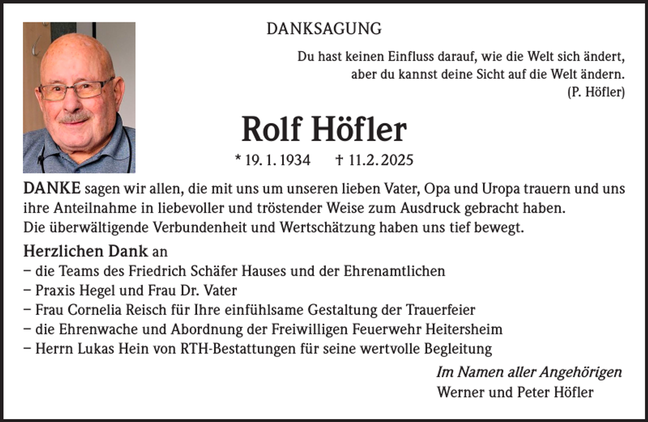 <p>DANKSAGUNG<br />Du hast keinen Einfluss darauf, wie die Welt sich ändert,<br />aber du kannst deine Sicht auf die Welt ändern.<br />(P. Höfler)</p><p>Rolf Höfler<br />* 19. 1. 1934 † 11.2. 2025</p><p>DANKE sagen wir allen, die mit uns um unseren lieben Vater, Opa und Uropa trauern und uns<br />ihre Anteilnahme in liebevoller und tröstender Weise zum Ausdruck gebracht haben.<br />Die überwältigende Verbundenheit und Wertschätzung haben uns tief bewegt.<br />Herzlichen Dank an<br />– die Teams des Friedrich Schäfer Hauses und der Ehrenamtlichen<br />– Praxis Hegel und Frau Dr. Vater<br />– Frau Cornelia Reisch für Ihre einfühlsame Gestaltung der Trauerfeier<br />– die Ehrenwache und Abordnung der Freiwilligen Feuerwehr Heitersheim<br />– Herrn Lukas Hein von RTH-Bestattungen für seine wertvolle Begleitung<br />Im Namen aller Angehörigen<br />Werner und Peter Höfler</p>