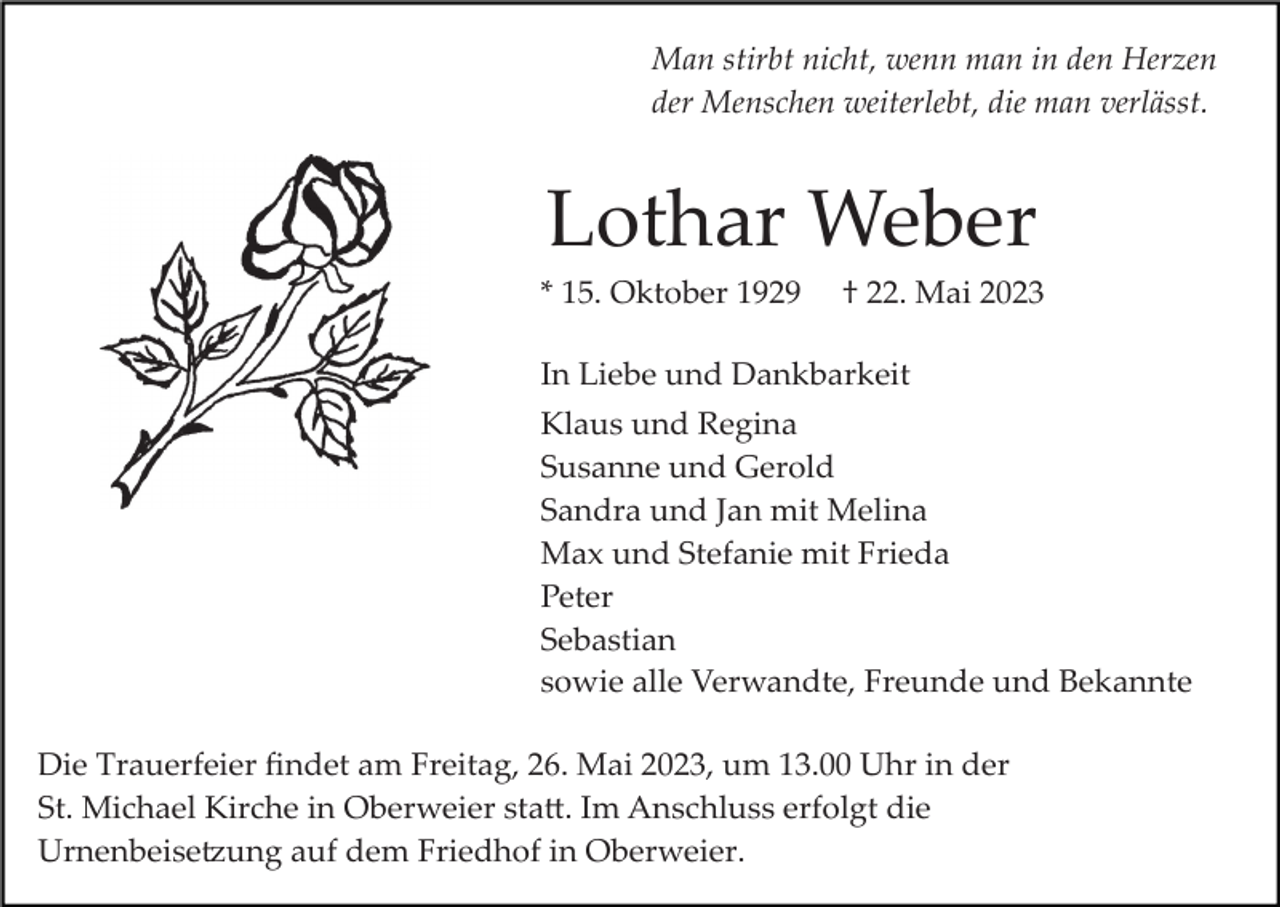 <p>Man stirbt nicht, wenn man in den Herzen<br />der Menschen weiterlebt, die man verlässt.</p><p>Lothar Weber<br />* 15. Oktober 1929</p><p>† 22. Mai 2023</p><p>In Liebe und Dankbarkeit<br />Klaus und Regina<br />Susanne und Gerold<br />Sandra und Jan mit Melina<br />Max und Stefanie mit Frieda<br />Peter<br />Sebastian<br />sowie alle Verwandte, Freunde und Bekannte<br />Die Trauerfeier ﬁndet am Freitag, 26. Mai 2023, um 13.00 Uhr in der<br />St. Michael Kirche in Oberweier sta�. Im Anschluss erfolgt die<br />Urnenbeise�ung auf dem Friedhof in Oberweier.</p>