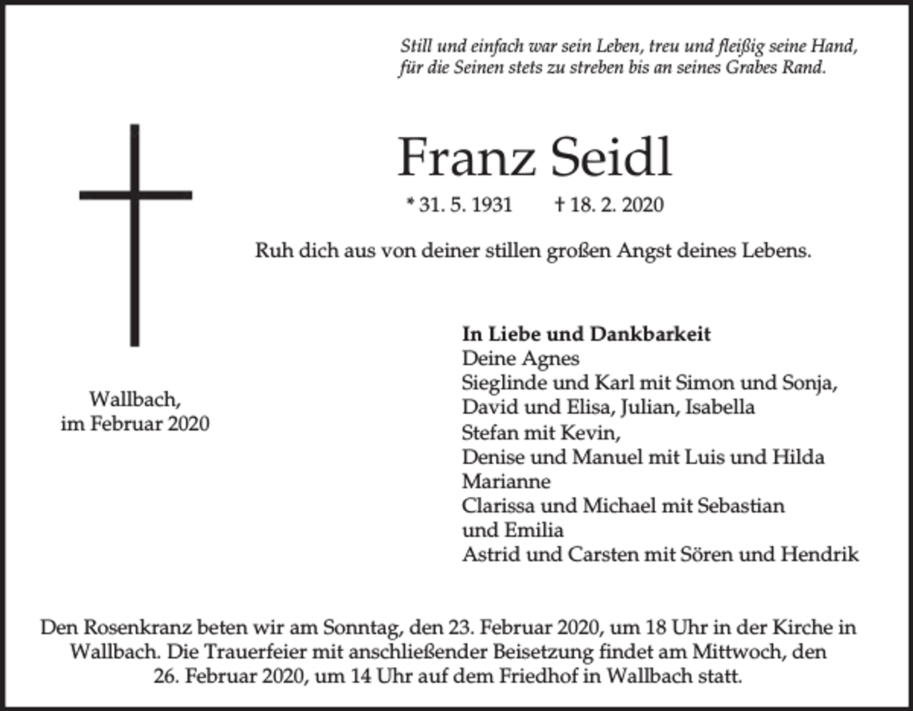 <p>Still und einfach war sein Leben, treu und fleißig seine Hand,<br />für die Seinen stets zu streben bis an seines Grabes Rand.</p><p>Franz Seidl<br />* 31. 5. 1931</p><p>† 18. 2. 2020</p><p>Ruh dich aus von deiner stillen großen Angst deines Lebens.</p><p>Wallbach,<br />im Februar 2020</p><p>In Liebe und Dankbarkeit<br />Deine Agnes<br />Sieglinde und Karl mit Simon und Sonja,<br />David und Elisa, Julian, Isabella<br />Stefan mit Kevin,<br />Denise und Manuel mit Luis und Hilda<br />Marianne<br />Clarissa und Michael mit Sebastian<br />und Emilia<br />Astrid und Carsten mit Sören und Hendrik</p><p>Den Rosenkranz beten wir am Sonntag, den 23. Februar 2020, um 18 Uhr in der Kirche in<br />Wallbach. Die Trauerfeier mit anschließender Beisetzung findet am Mittwoch, den<br />26. Februar 2020, um 14 Uhr auf dem Friedhof in Wallbach statt.</p>