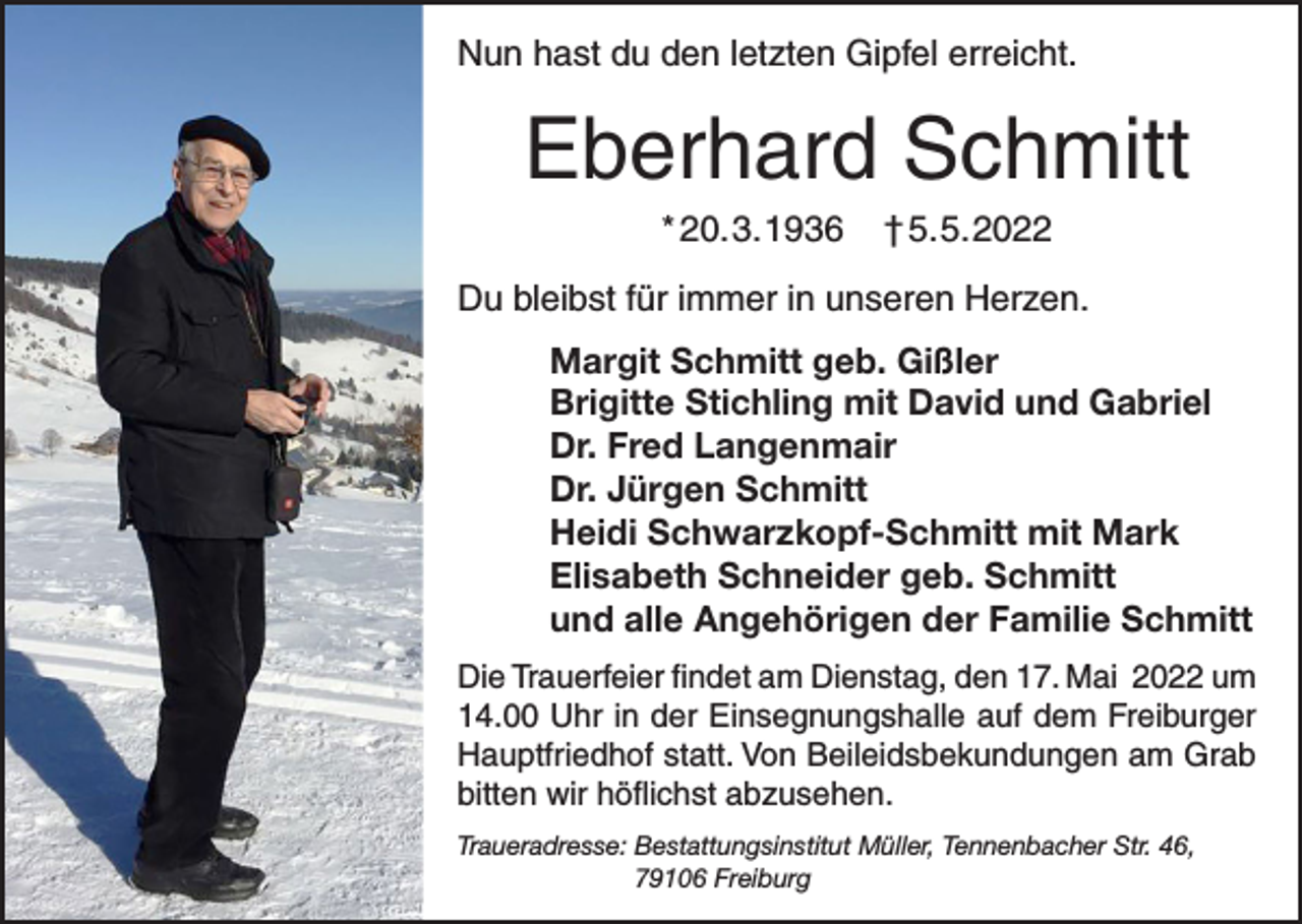 <p>Nun hast du den letzten Gipfel erreicht.</p><p>Eberhard Schmitt<br />* 20. 3. 1936</p><p>† 5. 5. 2022</p><p>Du bleibst für immer in unseren Herzen.<br />Margit Schmitt geb. Gißler<br />Brigitte Stichling mit David und Gabriel<br />Dr. Fred Langenmair<br />Dr. Jürgen Schmitt<br />Heidi Schwarzkopf-Schmitt mit Mark<br />Elisabeth Schneider geb. Schmitt<br />und alle Angehörigen der Familie Schmitt<br />Die Trauerfeier findet am Dienstag, den 17. Mai 2022 um<br />14.00 Uhr in der E<br />­ insegnungshalle auf dem ­Freiburger<br />Hauptfriedhof statt. Von Beileidsbekundungen am Grab<br />bitten wir höflichst abzusehen.<br />Traueradresse: Bestattungsinstitut Müller, Tennenbacher Str. 46,<br />79106 Freiburg</p>