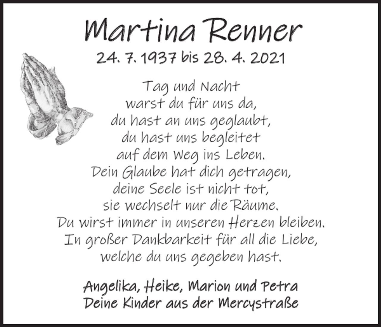 <p>Martina Renner<br />24. 7. 1937 bis 28. 4. 2021</p><p>Tag und Nacht<br />warst du für uns da,<br />du hast an uns geglaubt,<br />du hast uns begleitet<br />auf dem Weg ins Leben.<br />Dein Glaube hat dich getragen,<br />deine Seele ist nicht tot,<br />sie wechselt nur die Räume.<br />Du wirst immer in unseren Herzen bleiben.<br />In großer Dankbarkeit für all die Liebe,<br />welche du uns gegeben hast.<br />Angelika, Heike, Marion und Petra<br />Deine Kinder aus der Mercystraße</p>
