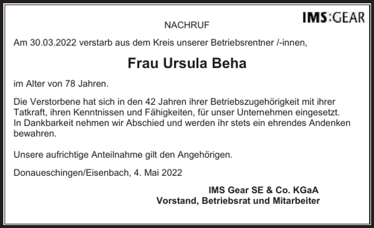 <p>NACHRUF<br />Am 30.03.2022 verstarb aus dem Kreis unserer Betriebsrentner /-innen,</p><p>Frau Ursula Beha<br />im Alter von 78 Jahren.<br />Die Verstorbene hat sich in den 42 Jahren ihrer Betriebszugehörigkeit mit ihrer<br />Tatkraft, ihren Kenntnissen und Fähigkeiten, für unser Unternehmen eingesetzt.<br />In Dankbarkeit nehmen wir Abschied und werden ihr stets ein ehrendes Andenken<br />bewahren.<br />Unsere aufrichtige Anteilnahme gilt den Angehörigen.<br />Donaueschingen/Eisenbach, 4. Mai 2022<br />IMS Gear SE &amp; Co. KGaA<br />Vorstand, Betriebsrat und Mitarbeiter</p>