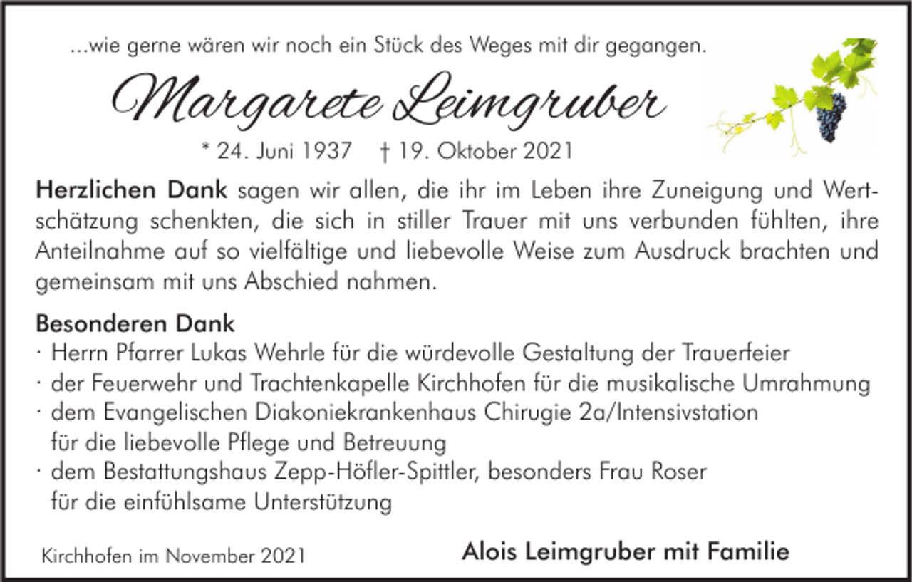 <p>...wie gerne wären wir noch ein Stück des Weges mit dir gegangen.</p><p>Margarete Leimgruber<br />* 24. Juni 1937</p><p>† 19. Oktober 2021</p><p>Herzlichen Dank sagen wir allen, die ihr im Leben ihre Zuneigung und Wertschätzung schenkten, die sich in stiller Trauer mit uns verbunden fühlten, ihre<br />Anteilnahme auf so vielfältige und liebevolle Weise zum Ausdruck brachten und<br />gemeinsam mit uns Abschied nahmen.<br />Besonderen Dank<br />· Herrn Pfarrer Lukas Wehrle für die würdevolle Gestaltung der Trauerfeier<br />· der Feuerwehr und Trachtenkapelle Kirchhofen für die musikalische Umrahmung<br />· dem Evangelischen Diakoniekrankenhaus Chirugie 2a/Intensivstation<br />für die liebevolle Pflege und Betreuung<br />· dem Bestattungshaus Zepp-Höfler-Spittler, besonders Frau Roser<br />für die einfühlsame Unterstützung<br />Kirchhofen im November 2021</p><p>Alois Leimgruber mit Familie</p>