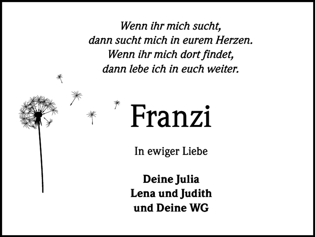 <p>Wenn ihr mich sucht,<br />dann sucht mich in eurem Herzen.<br />Wenn ihr mich dort findet,<br />dann lebe ich in euch weiter.</p><p>Franzi<br />In ewiger Liebe<br />Deine Julia<br />Lena und Judith<br />und Deine WG</p>