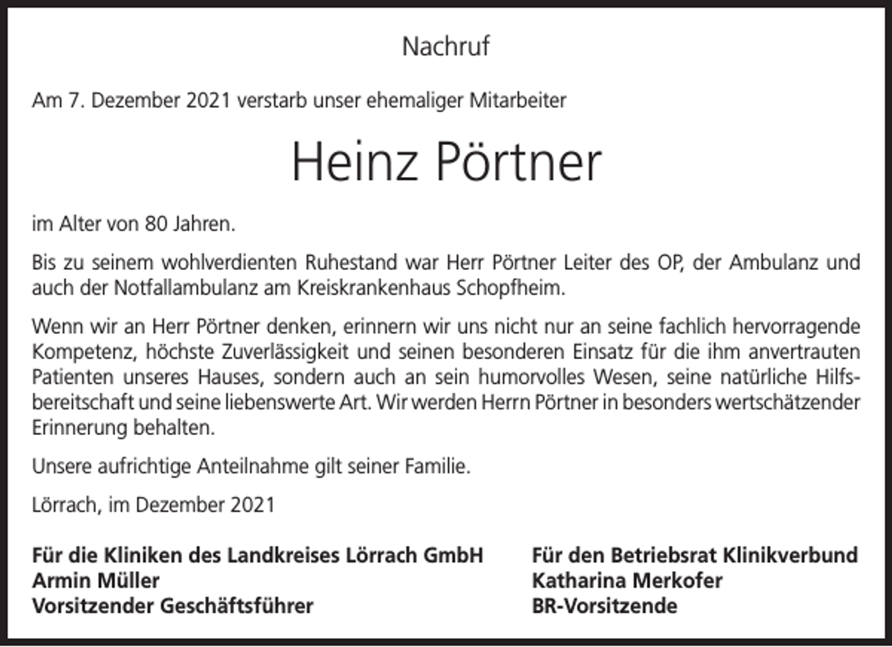 <p>Nachruf<br />Am 7. Dezember 2021 verstarb unser ehemaliger Mitarbeiter</p><p>Heinz Pörtner<br />im Alter von 80 Jahren.<br />Bis zu seinem wohlverdienten Ruhestand war Herr Pörtner Leiter des OP, der Ambulanz und<br />auch der Notfallambulanz am Kreiskrankenhaus Schopfheim.<br />Wenn wir an Herr Pörtner denken, erinnern wir uns nicht nur an seine fachlich hervorragende<br />Kompetenz, höchste Zuverlässigkeit und seinen besonderen Einsatz für die ihm anvertrauten<br />Patienten unseres Hauses, sondern auch an sein humorvolles Wesen, seine natürliche Hilfs­<br />bereitschaft und seine liebenswerte Art. Wir werden Herrn Pörtner in besonders wert­schätzender<br />Erinnerung behalten.<br />Unsere aufrichtige Anteilnahme gilt seiner Familie.<br />Lörrach, im Dezember 2021<br />Für die Kliniken des Landkreises Lörrach GmbH<br />Armin Müller<br />Vorsitzender Geschäftsführer</p><p>Für den Betriebsrat Klinikverbund<br />Katharina Merkofer<br />BR-Vorsitzende</p>