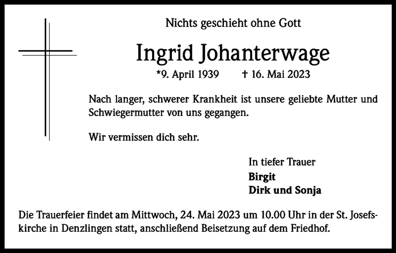 <p>Nichts geschieht ohne Gott</p><p>Ingrid Johanterwage<br />*9. April 1939 † 16. Mai 2023<br />Nach langer, schwerer Krankheit ist unsere geliebte Mutter und<br />Schwiegermutter von uns gegangen.<br />Wir vermissen dich sehr.<br />In tiefer Trauer<br />Birgit<br />Dirk und Sonja<br />Die Trauerfeier findet am Mittwoch, 24. Mai 2023 um 10.00 Uhr in der St. Josefskirche in Denzlingen statt, anschließend Beisetzung auf dem Friedhof.</p>