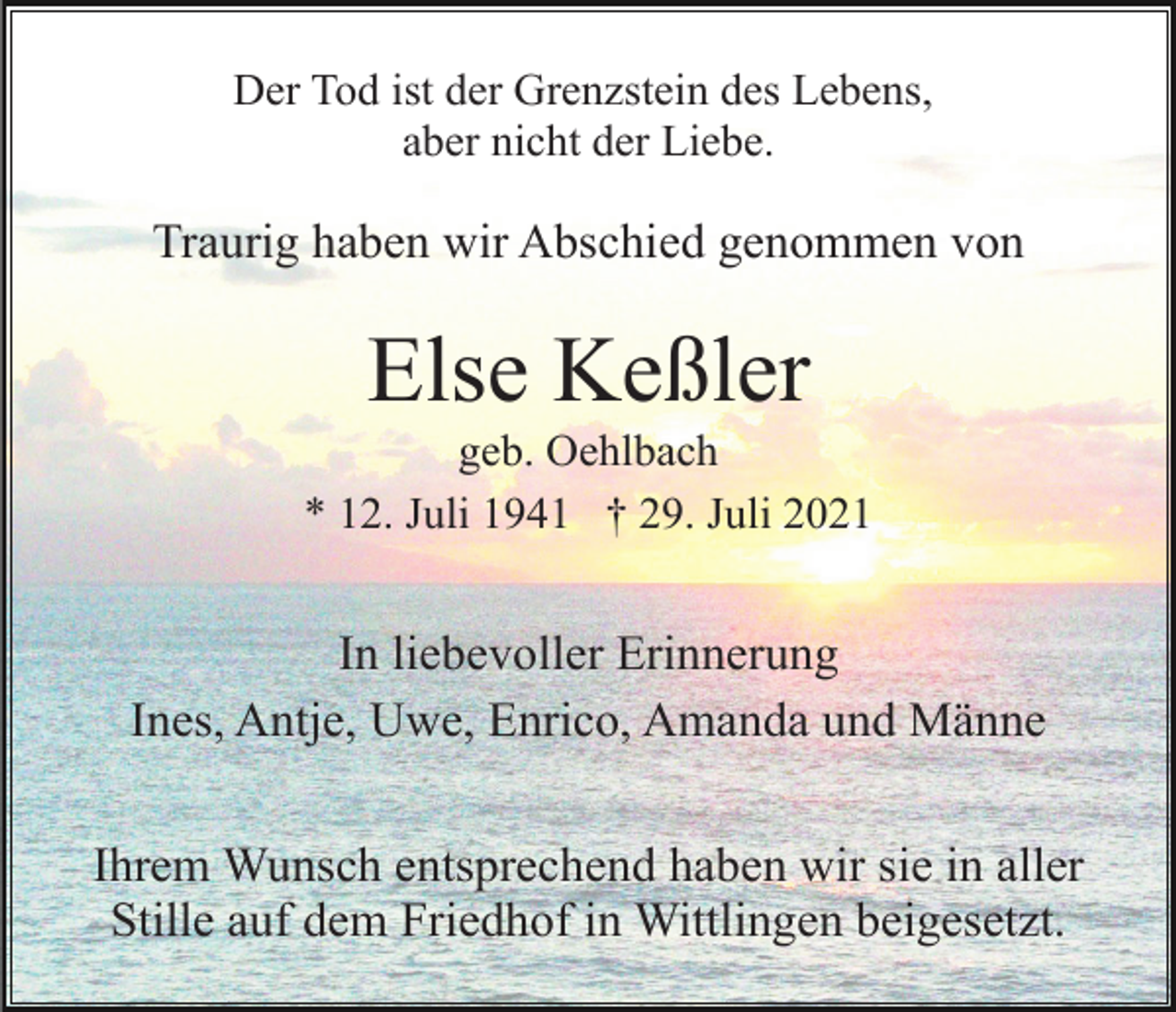 <p>Der Tod ist der Grenzstein des Lebens,<br />aber nicht der Liebe.</p><p>Traurig haben wir Abschied genommen von</p><p>Else Keßler<br />geb. Oehlbach<br />* 12. Juli 1941 † 29. Juli 2021</p><p>In liebevoller Erinnerung<br />Ines, Antje, Uwe, Enrico, Amanda und Männe<br />Ihrem Wunsch entsprechend haben wir sie in aller<br />Stille auf dem Friedhof in Wittlingen beigesetzt.</p>