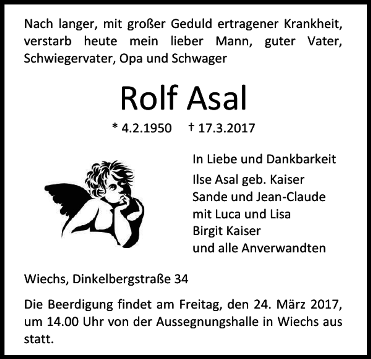 <p>Nach langer, mit großer Geduld ertragener Krankheit,<br />verstarb heute mein lieber Mann, guter Vater,<br />Schwiegervater, Opa und Schwager</p><p>Rolf Asal</p><p>* 4.2.1950</p><p>† 17.3.2017<br />In Liebe und Dankbarkeit<br />Ilse Asal geb. Kaiser<br />Sande und Jean-Claude<br />mit Luca und Lisa<br />Birgit Kaiser<br />und alle Anverwandten</p><p>Wiechs, Dinkelbergstraße 34<br />Die Beerdigung findet am Freitag, den 24. März 2017,<br />um 14.00 Uhr von der Aussegnungshalle in Wiechs aus<br />statt.</p>