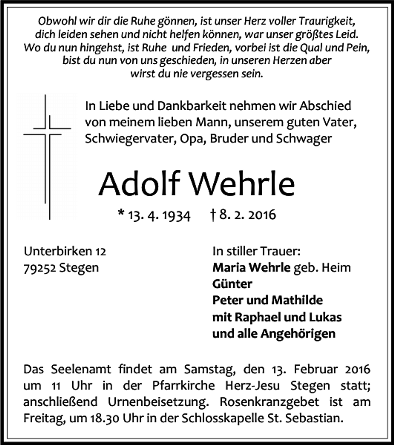 <p>Obwohl wir dir die Ruhe gönnen, ist unser Herz voller Traurigkeit,<br />dich leiden sehen und nicht helfen können, war unser größtes Leid.<br />Wo du nun hingehst, ist Ruhe und Frieden, vorbei ist die Qual und Pein,<br />bist du nun von uns geschieden, in unseren Herzen aber<br />wirst du nie vergessen sein.</p><p>In Liebe und Dankbarkeit nehmen wir Abschied<br />von meinem lieben Mann, unserem guten Vater,<br />Schwiegervater, Opa, Bruder und Schwager</p><p>Adolf Wehrle<br />* 13. 4. 1934</p><p>Unterbirken 12<br />79252 Stegen</p><p>† 8. 2. 2016</p><p>In stiller Trauer:<br />Maria Wehrle geb. Heim<br />Günter<br />Peter und Mathilde<br />mit Raphael und Lukas<br />und alle Angehörigen</p><p>Das Seelenamt findet am Samstag, den 13. Februar 2016<br />um 11 Uhr in der Pfarrkirche Herz-Jesu Stegen statt;<br />anschließend Urnenbeisetzung. Rosenkranzgebet ist am<br />Freitag, um 18.30 Uhr in der Schlosskapelle St. Sebastian.</p>