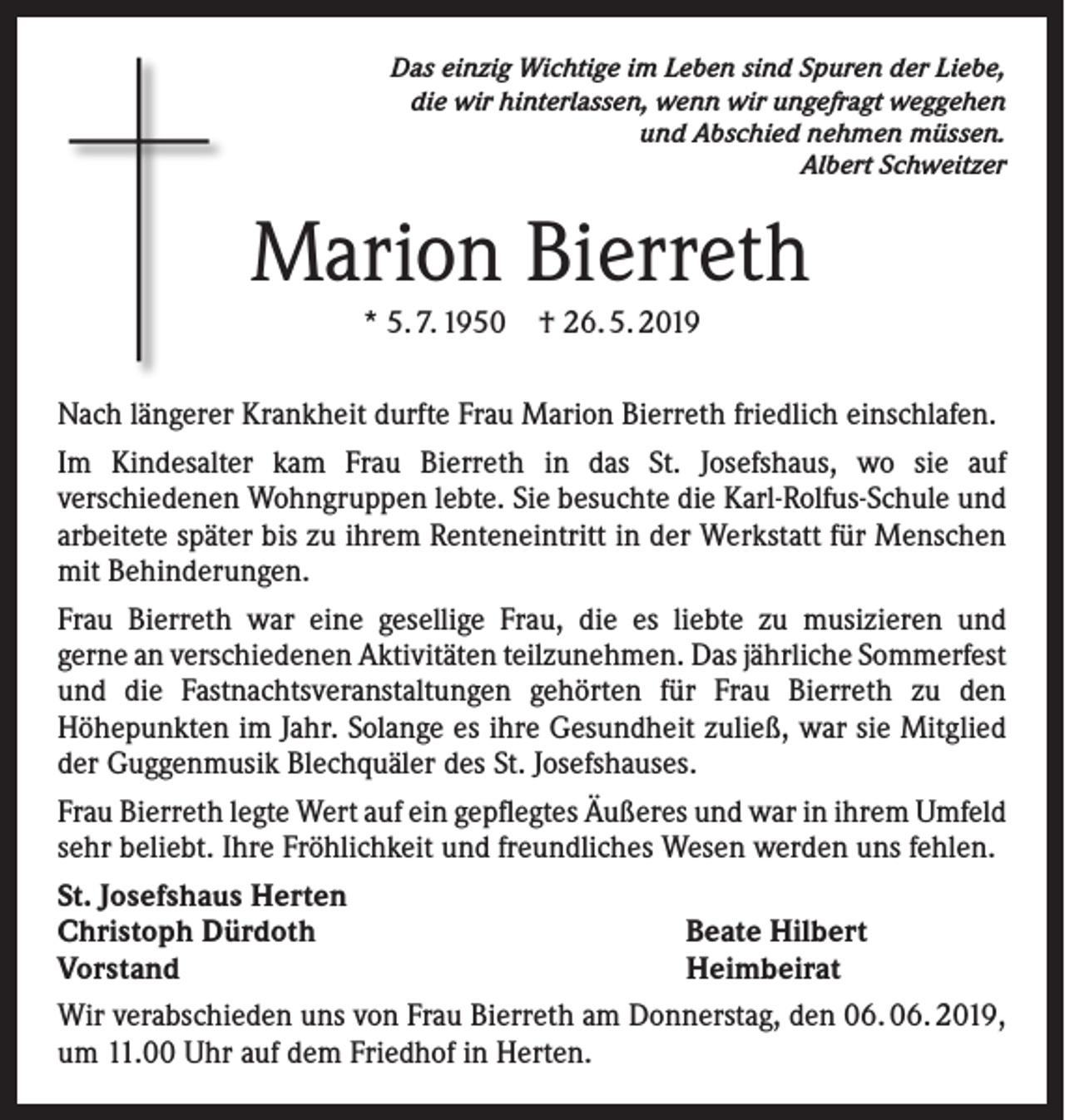 <p>Das einzig Wichtige im Leben sind Spuren der Liebe,<br />die wir hinterlassen, wenn wir ungefragt weggehen<br />und Abschied nehmen müssen.<br />Albert Schweitzer</p><p>Marion Bierreth<br />* 5. 7. 1950 † 26. 5. 2019<br />Nach längerer Krankheit durfte Frau Marion Bierreth friedlich einschlafen.<br />Im Kindesalter kam Frau Bierreth in das St. Josefshaus, wo sie auf<br />verschiedenen Wohngruppen lebte. Sie besuchte die Karl-Rolfus-Schule und<br />arbeitete später bis zu ihrem Renteneintritt in der Werkstatt für Menschen<br />mit Behinderungen.<br />Frau Bierreth war eine gesellige Frau, die es liebte zu musizieren und<br />gerne an verschiedenen Aktivitäten teilzunehmen. Das jährliche Sommerfest<br />und die Fastnachtsveranstaltungen gehörten für Frau Bierreth zu den<br />Höhepunkten im Jahr. Solange es ihre Gesundheit zuließ, war sie Mitglied<br />der Guggenmusik Blechquäler des St. Josefshauses.<br />Frau Bierreth legte Wert auf ein gepflegtes Äußeres und war in ihrem Umfeld<br />sehr beliebt. Ihre Fröhlichkeit und freundliches Wesen werden uns fehlen.<br />St. Josefshaus Herten<br />Christoph Dürdoth<br />Beate Hilbert<br />Vorstand<br />Heimbeirat<br />Wir verabschieden uns von Frau Bierreth am Donnerstag, den 06. 06. 2019,<br />um 11.00 Uhr auf dem Friedhof in Herten.</p>