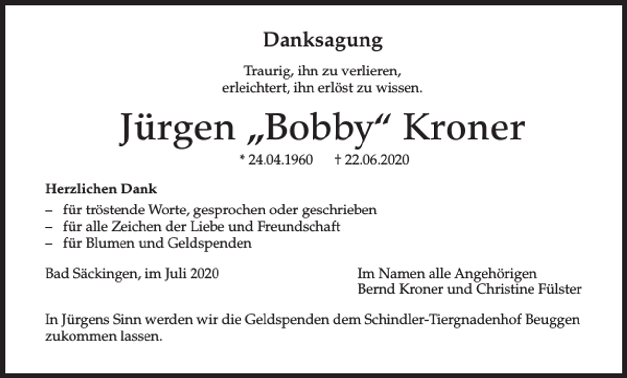 <p>Danksagung<br />Traurig, ihn zu verlieren,<br />erleichtert, ihn erlöst zu wissen.</p><p>Jürgen „Bobby“ Kroner<br />* 24.04.1960</p><p>† 22.06.2020</p><p>Herzlichen Dank<br />– für tröstende Worte, gesprochen oder geschrieben<br />– für alle Zeichen der Liebe und Freundschaft<br />– für Blumen und Geldspenden<br />Bad Säckingen, im Juli 2020</p><p>Im Namen alle Angehörigen<br />Bernd Kroner und Christine Fülster</p><p>In Jürgens Sinn werden wir die Geldspenden dem Schindler-Tiergnadenhof Beuggen<br />zukommen lassen.</p>